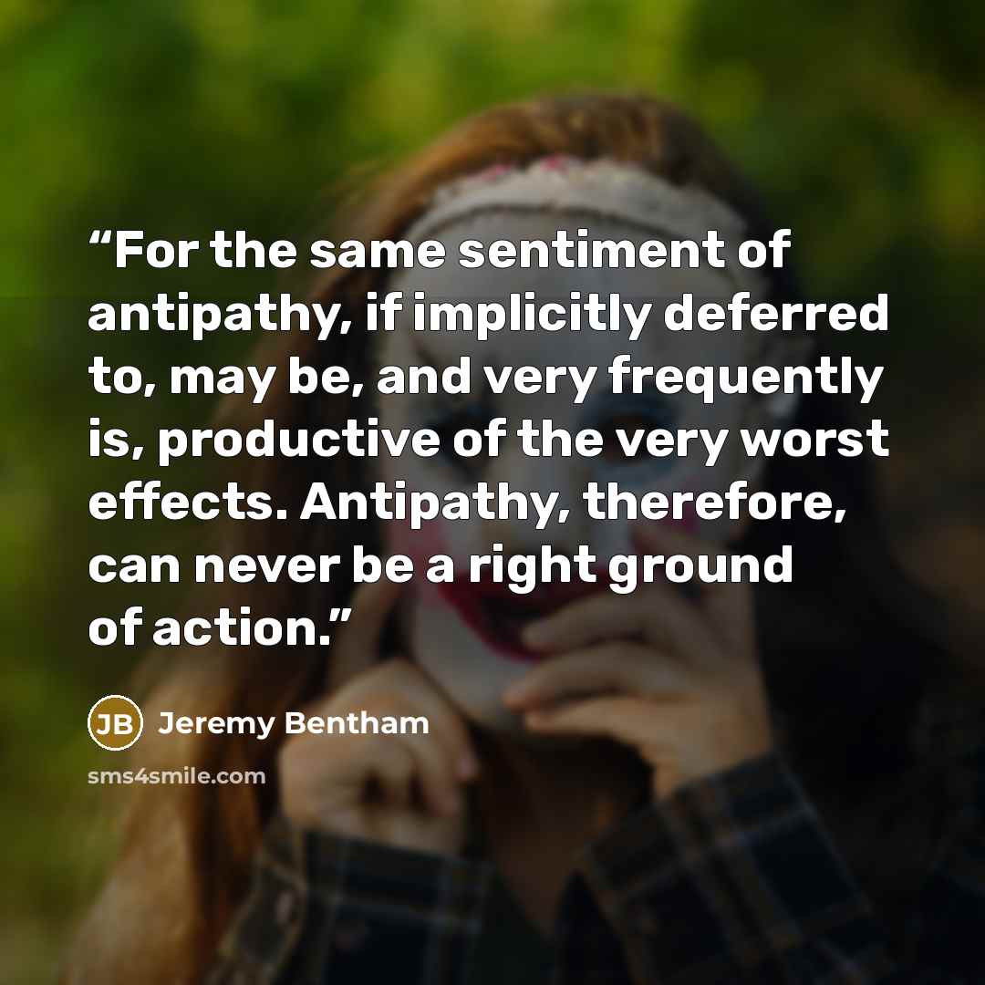 “For the same sentiment of antipathy, if implicitly deferred to, may be, and very frequently is, productive of the very worst effects. Antipathy, therefore, can never be a right ground of action.” quote by Jeremy Bentham