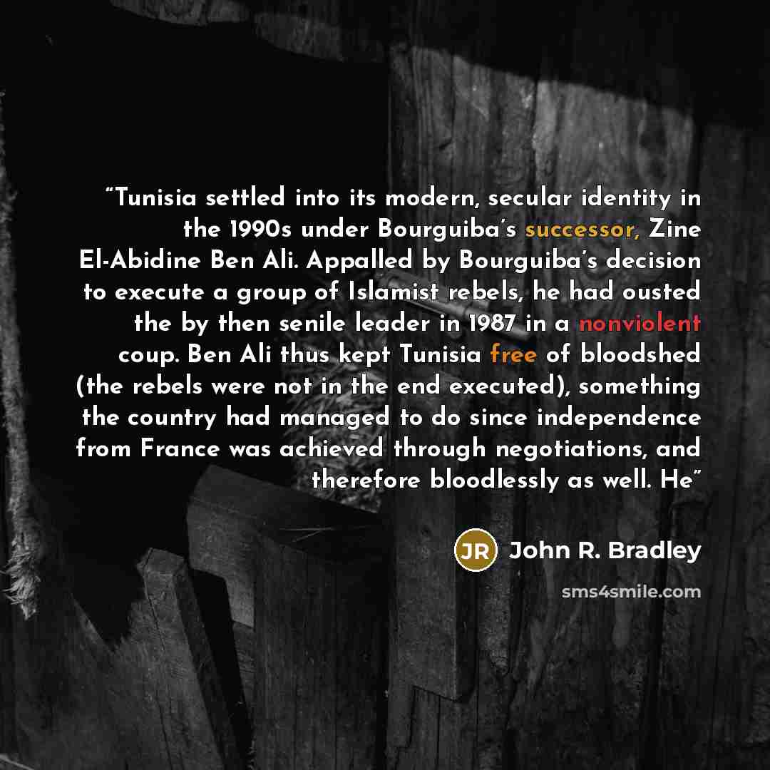 “Tunisia settled into its modern, secular identity in the 1990s under Bourguiba’s successor, Zine El-Abidine Ben Ali. Appalled by Bourguiba’s decision to execute a group of Islamist rebels, he had ousted the by then senile leader in 1987 in a nonviolent coup. Ben Ali thus kept Tunisia free of…” quote by John R. Bradley