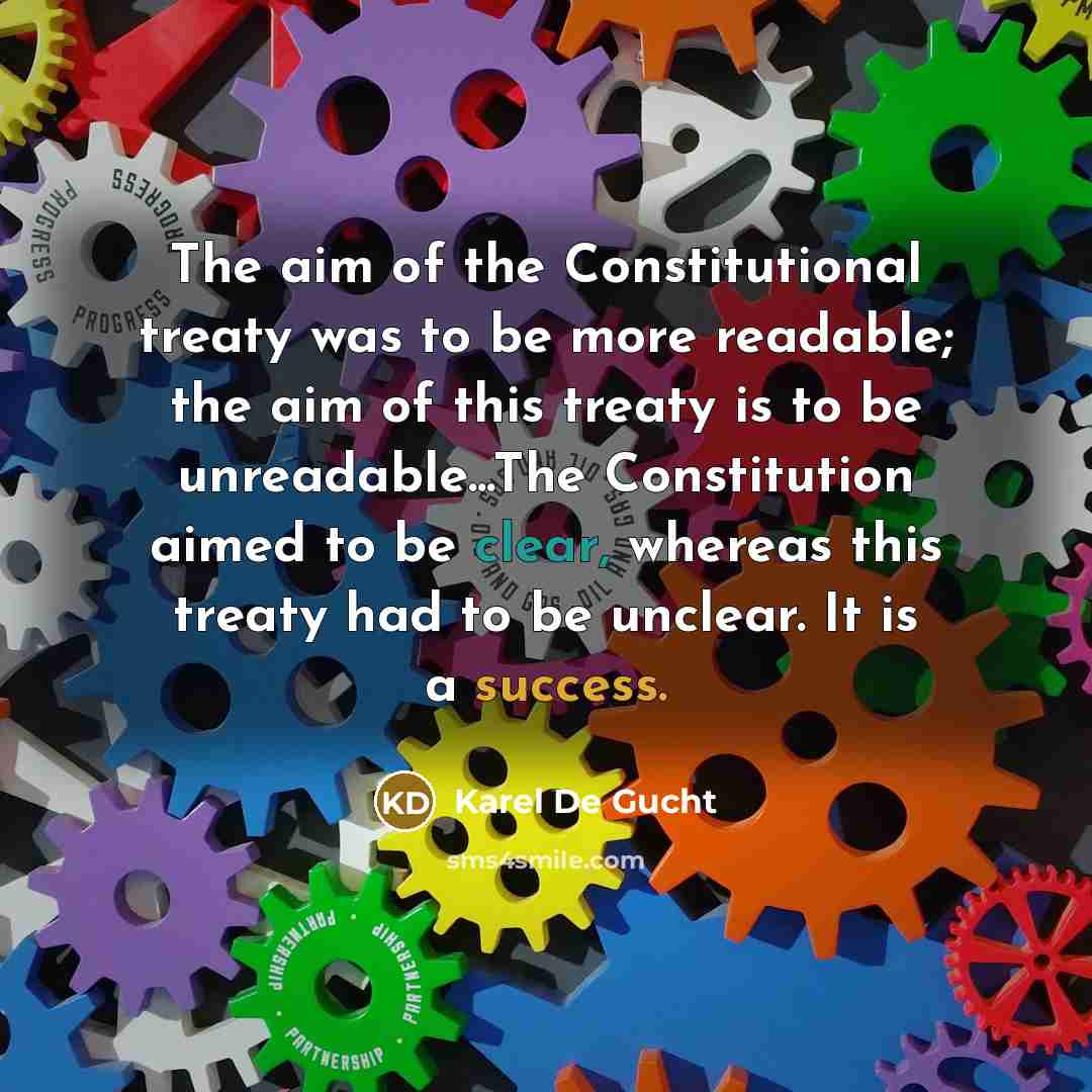 “The aim of the Constitutional treaty was to be more readable; the aim of this treaty is to be unreadable...The Constitution aimed to be clear, whereas this treaty had to be unclear. It is a success.” quote by Karel De Gucht