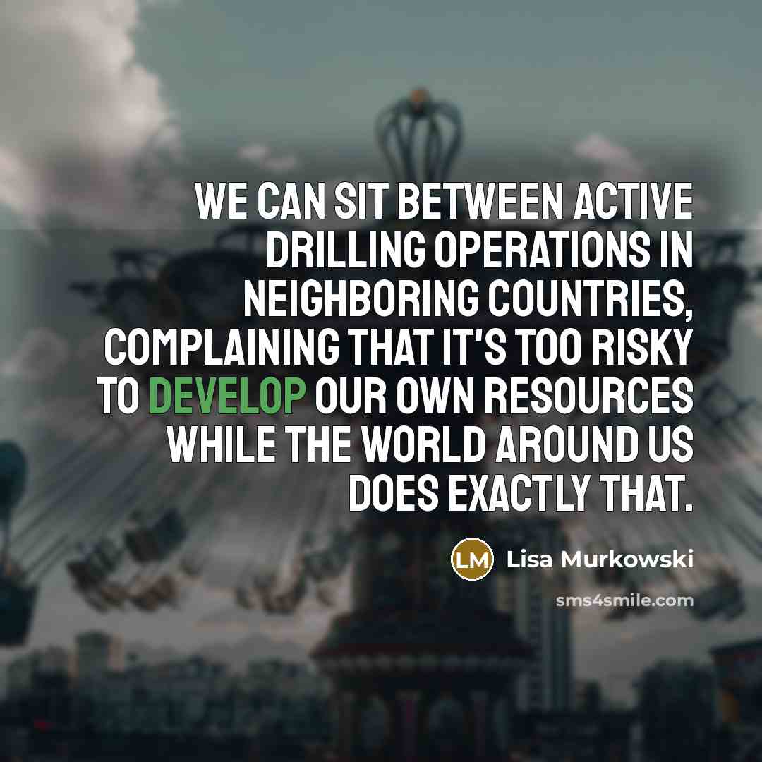 “We can sit between active drilling operations in neighboring countries, complaining that it's too risky to develop our own resources while the world around us does exactly that.” quote by Lisa Murkowski
