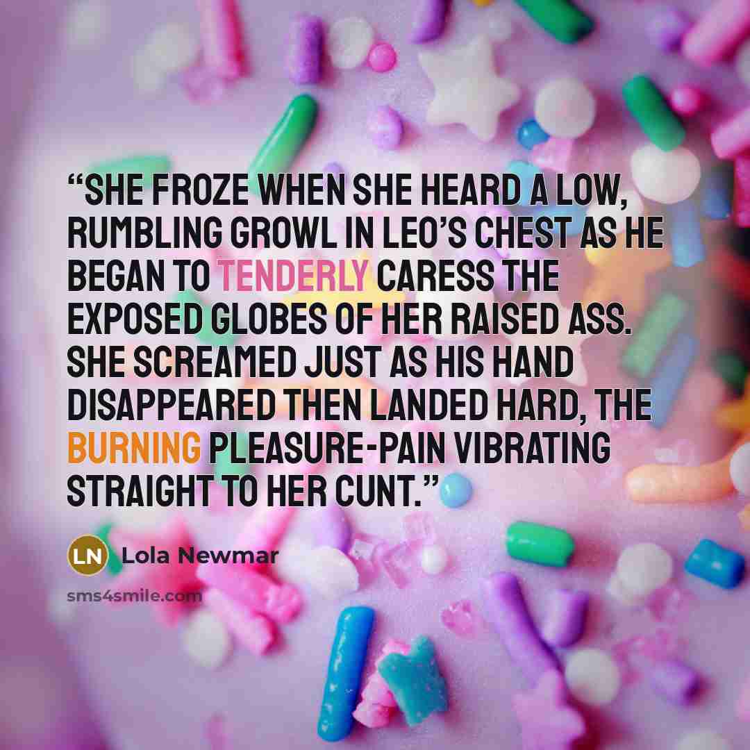 “She froze when she heard a low, rumbling growl in Leo’s chest as he began to tenderly caress the exposed globes of her raised ass. She screamed just as his hand disappeared then landed hard, the burning pleasure-pain vibrating straight to her cunt.” quote by Lola Newmar