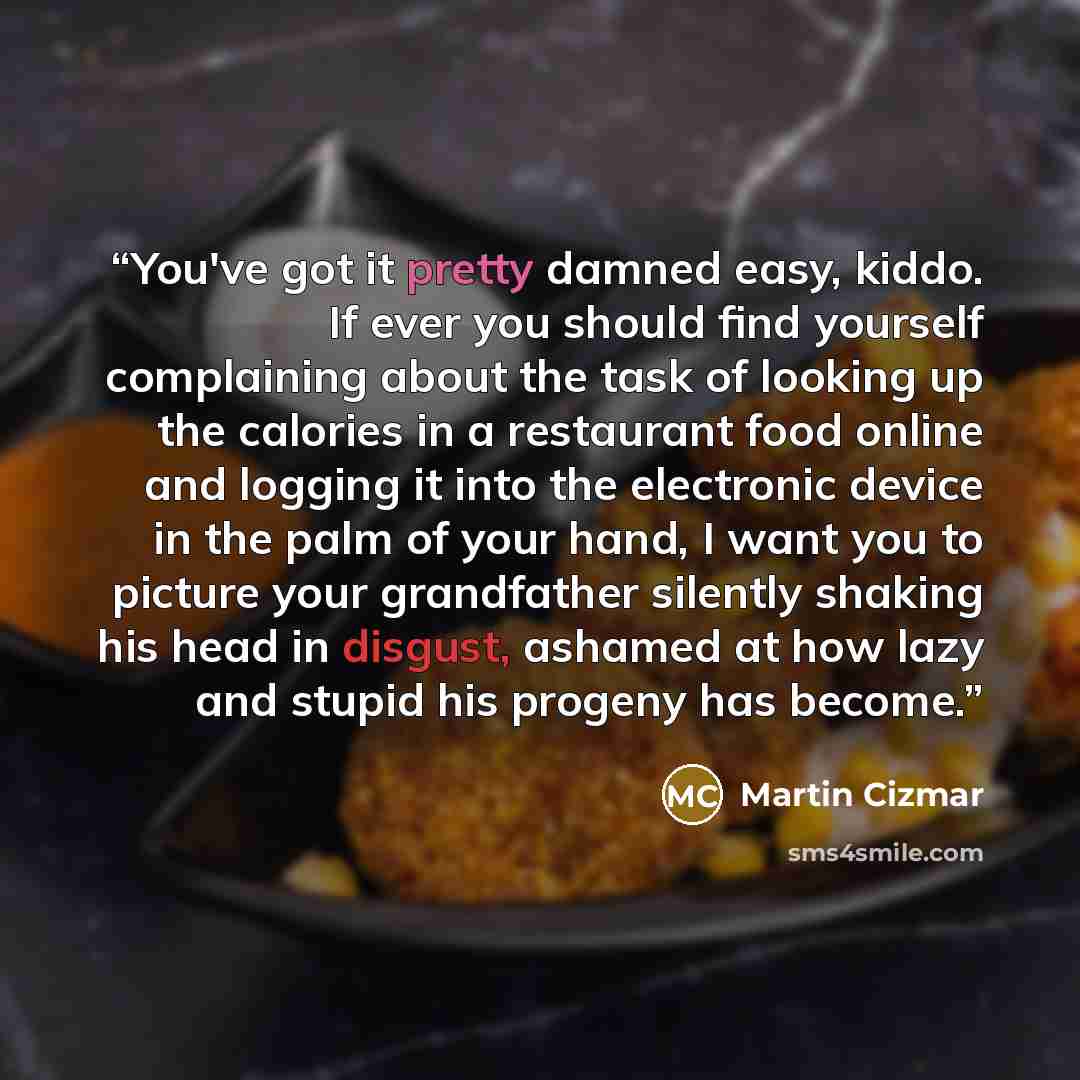 “You've got it pretty damned easy, kiddo. If ever you should find yourself complaining about the task of looking up the calories in a restaurant food online and logging it into the electronic device in the palm of your hand, I want you to picture your grandfather silently shaking his head in…” quote by Martin Cizmar