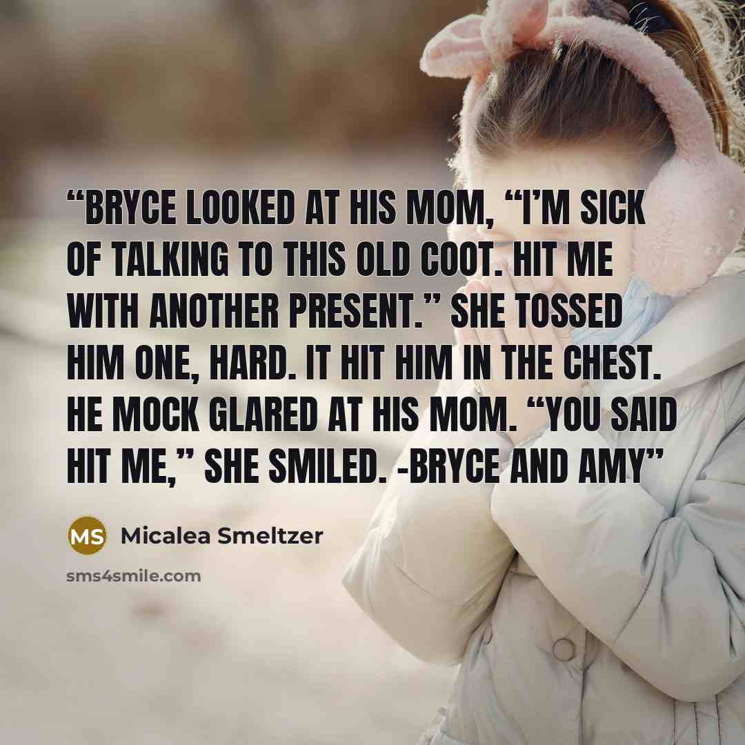 “Bryce looked at his mom, “I’m sick of talking to this old coot. Hit me with another present.” She tossed him one, hard. It hit him in the chest. He mock glared at his mom. “You said hit me,” she smiled. -Bryce and Amy” quote by Micalea Smeltzer