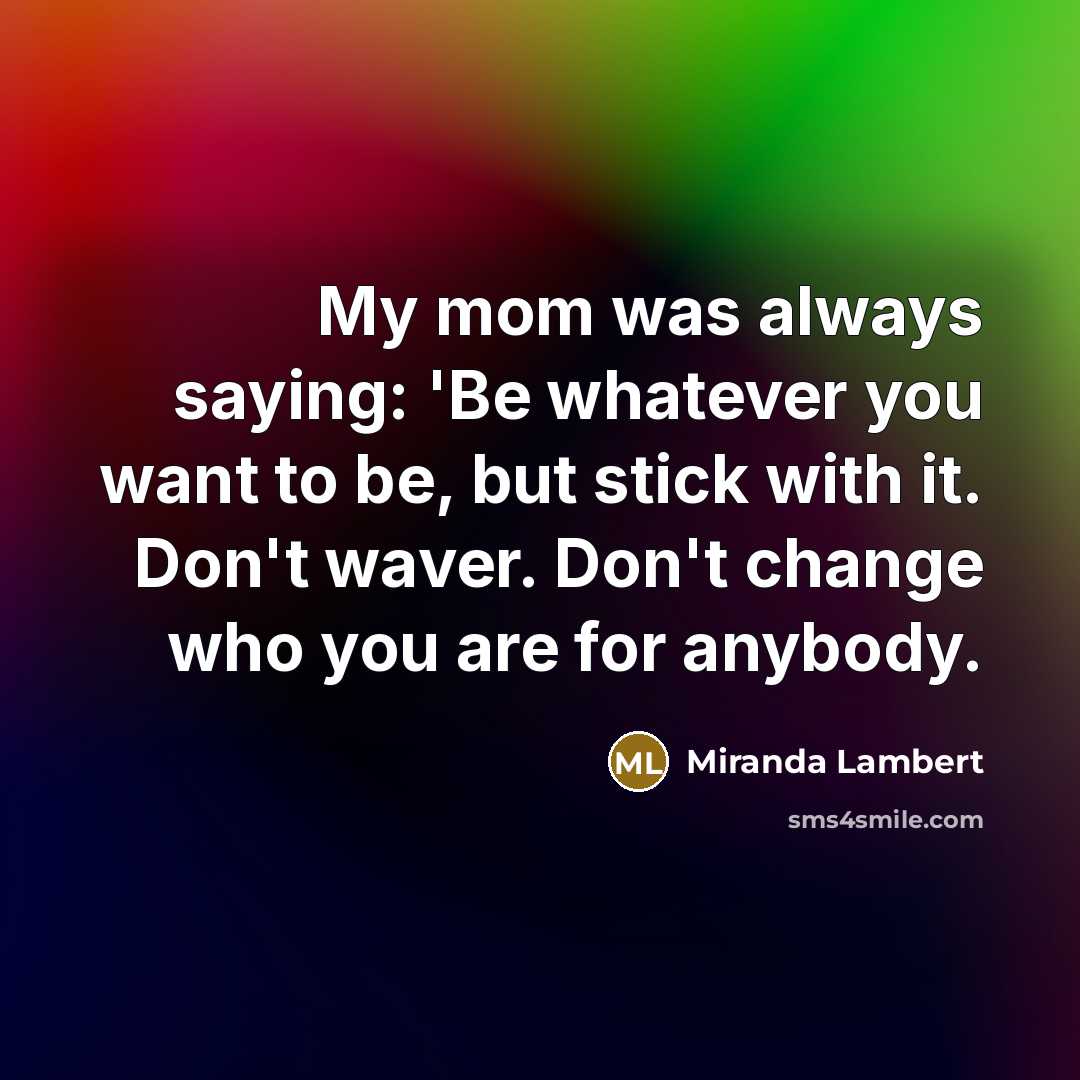 “My mom was always saying: 'Be whatever you want to be, but stick with it. Don't waver. Don't change who you are for anybody.” quote by Miranda Lambert
