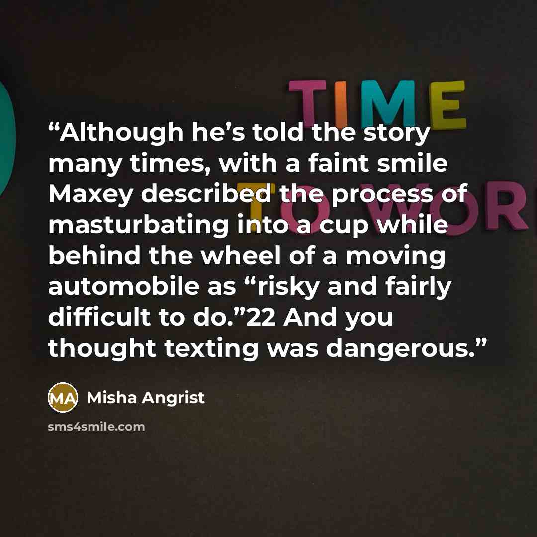 “Although he’s told the story many times, with a faint smile Maxey described the process of masturbating into a cup while behind the wheel of a moving automobile as “risky and fairly difficult to do.”22 And you thought texting was dangerous.” quote by Misha Angrist