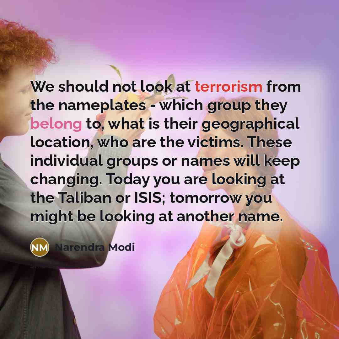 “We should not look at terrorism from the nameplates - which group they belong to, what is their geographical location, who are the victims. These individual groups or names will keep changing. Today you are looking at the Taliban or ISIS; tomorrow you might be looking at another name.” quote by Narendra Modi