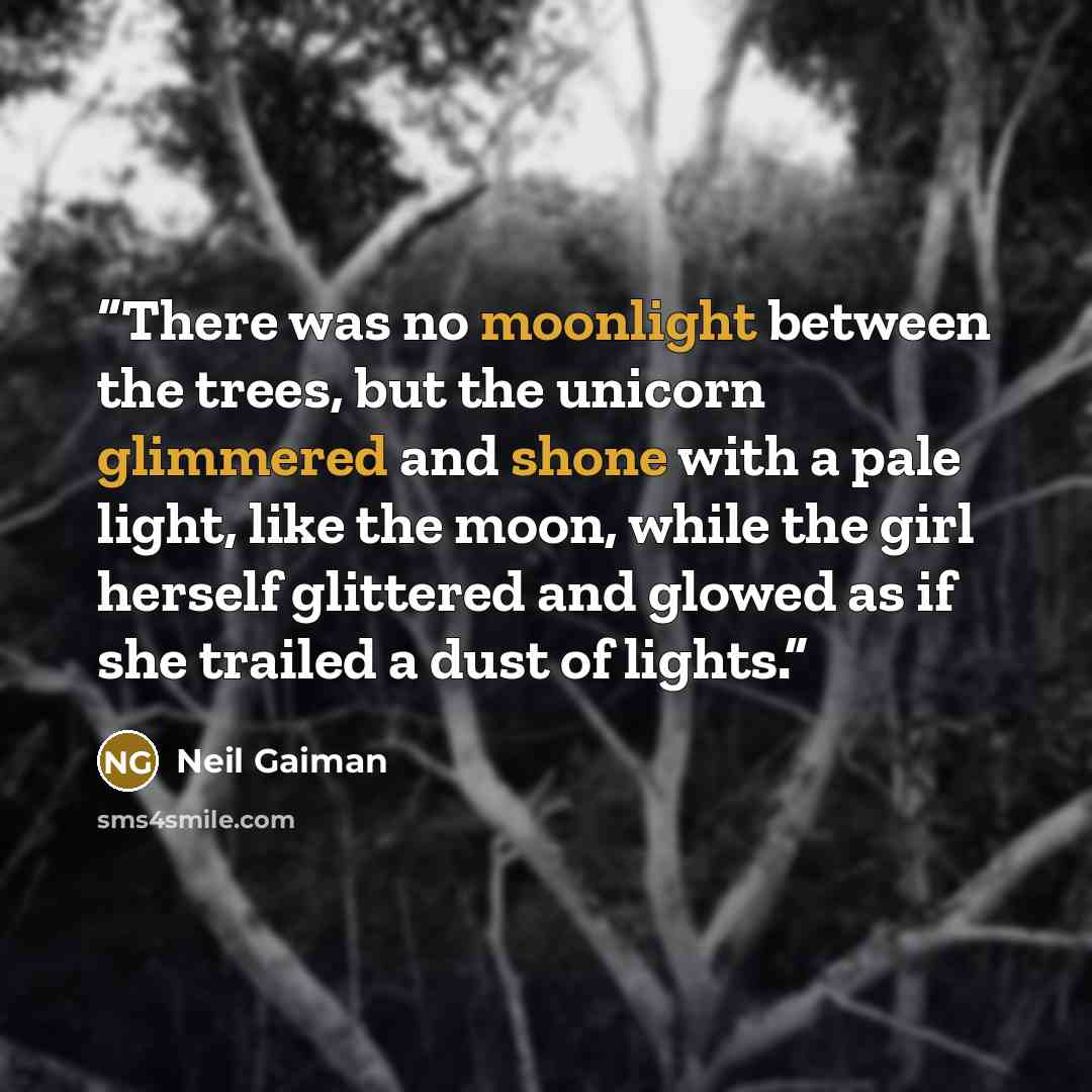 “There was no moonlight between the trees, but the unicorn glimmered and shone with a pale light, like the moon, while the girl herself glittered and glowed as if she trailed a dust of lights.” quote by Neil Gaiman