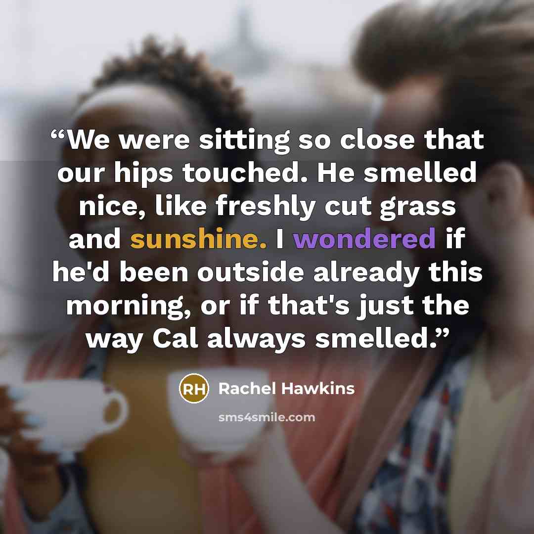 “We were sitting so close that our hips touched. He smelled nice, like freshly cut grass and sunshine. I wondered if he'd been outside already this morning, or if that's just the way Cal always smelled.” quote by Rachel Hawkins