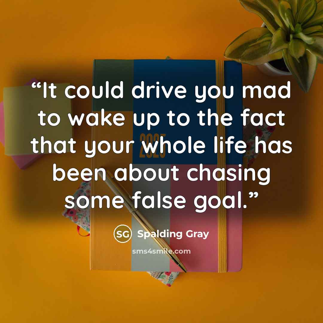 “It could drive you mad to wake up to the fact that your whole life has been about chasing some false goal.” quote by Spalding Gray