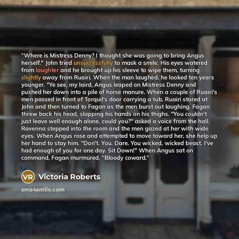 “Where is Mistress Denny? I thought she was going to bring Angus herself." John tried unsuccessfully to mask a smile. His eyes watered from laughter and he brought up his sleeve to wipe them, turning slightly away from Ruairi. When the man laughed, he looked ten years younger. "Ye see, my laird…” quote by Victoria Roberts