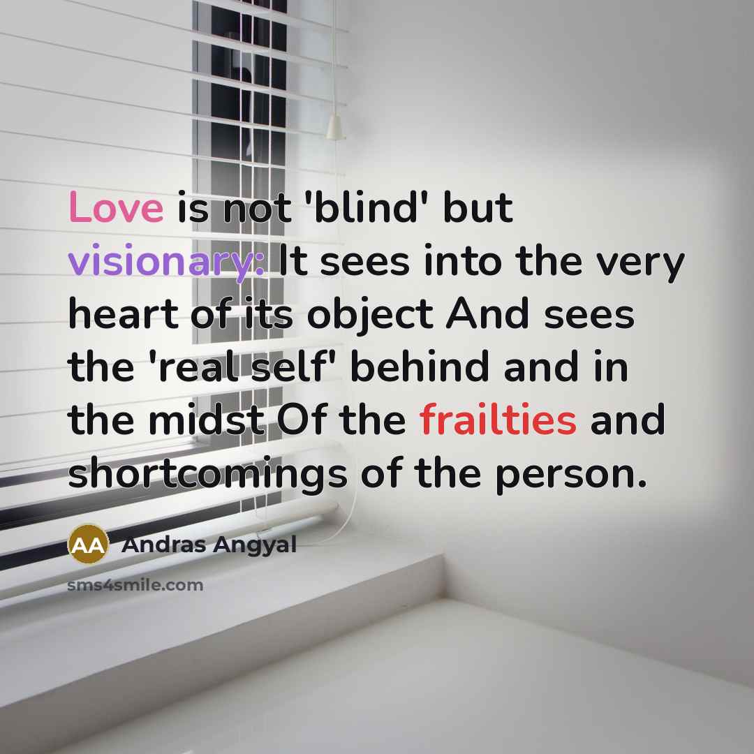“Love is not 'blind' but visionary: It sees into the very heart of its object And sees the 'real self' behind and in the midst Of the frailties and shortcomings of the person.” quote by Andras Angyal