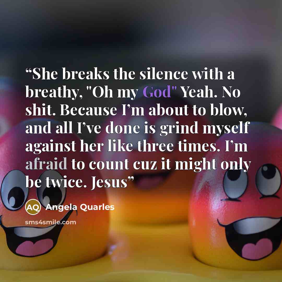 “She breaks the silence with a breathy, "Oh my God" Yeah. No shit. Because I’m about to blow, and all I’ve done is grind myself against her like three times. I’m afraid to count cuz it might only be twice. Jesus” quote by Angela Quarles