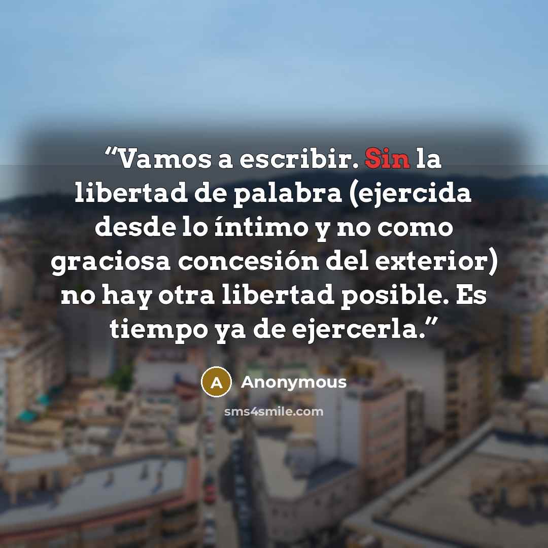 “Vamos a escribir. Sin la libertad de palabra (ejercida desde lo íntimo y no como graciosa concesión del exterior) no hay otra libertad posible. Es tiempo ya de ejercerla.” quote by Anonymous