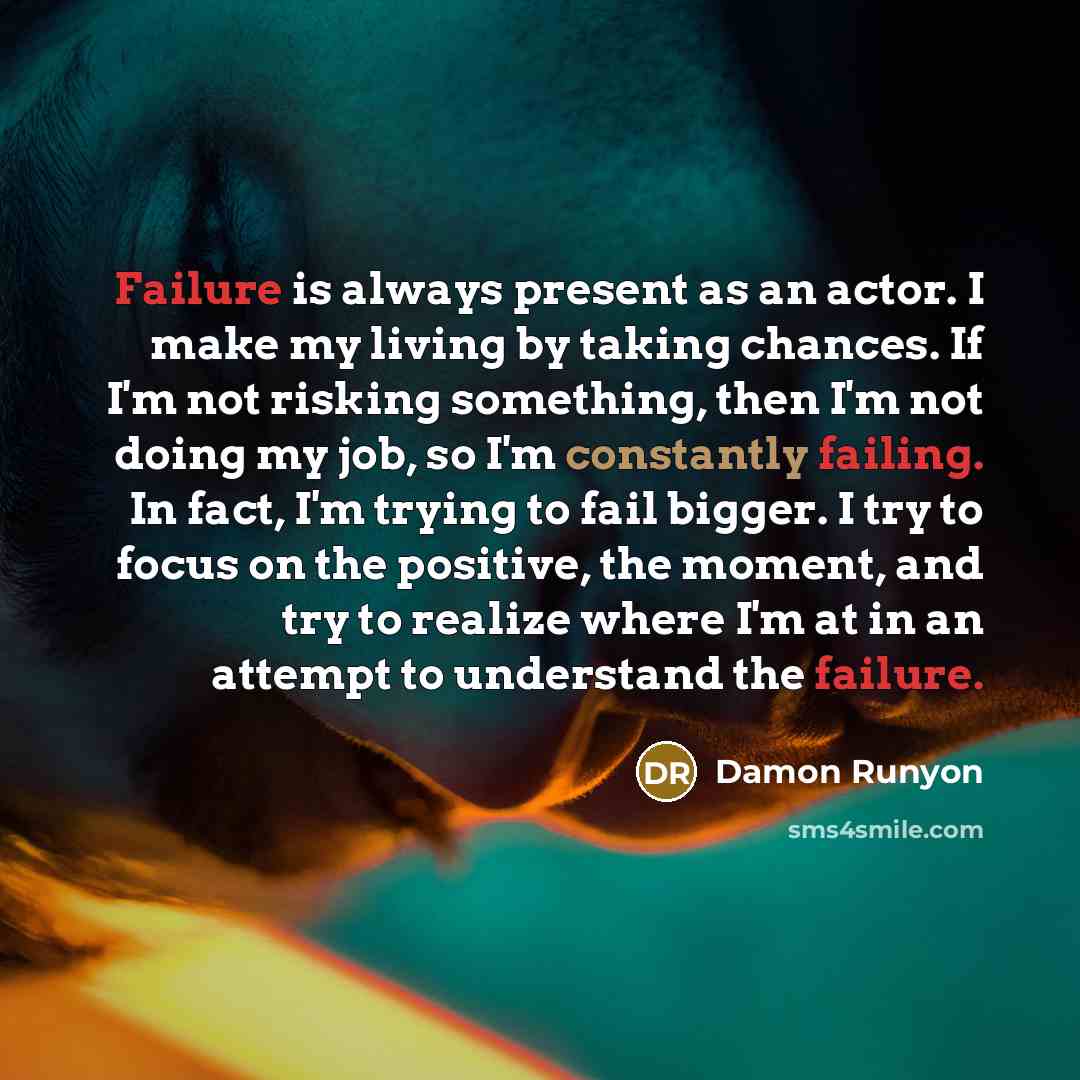 “Failure is always present as an actor. I make my living by taking chances. If I'm not risking something, then I'm not doing my job, so I'm constantly failing. In fact, I'm trying to fail bigger. I try to focus on the positive, the moment, and try to realize where I'm at in an attempt to understand…” quote by Damon Runyon