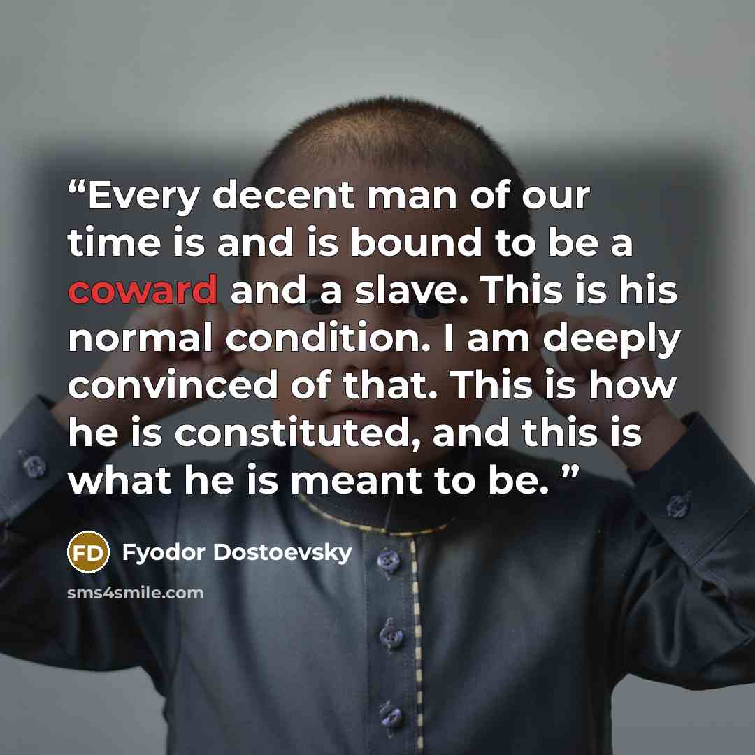 “Every decent man of our time is and is bound to be a coward and a slave. This is his normal condition. I am deeply convinced of that. This is how he is constituted, and this is what he is meant to be.” quote by Fyodor Dostoevsky