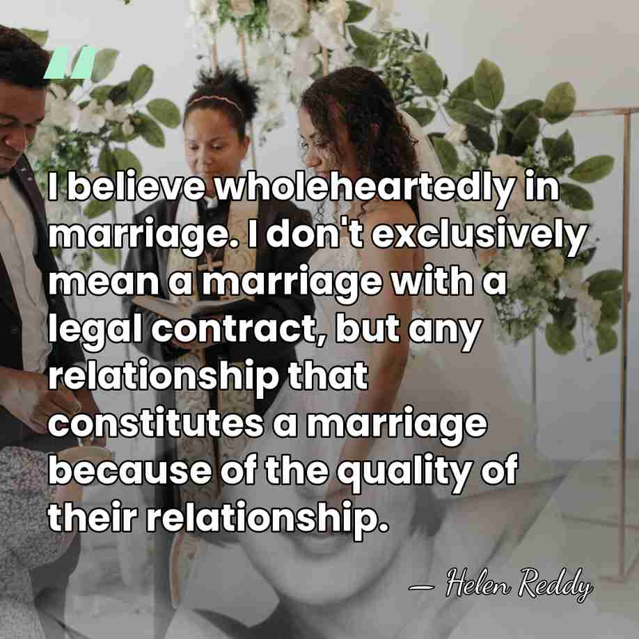 I believe wholeheartedly in marriage. I don't exclusively mean a marriage with&hellip; - Helen Reddy