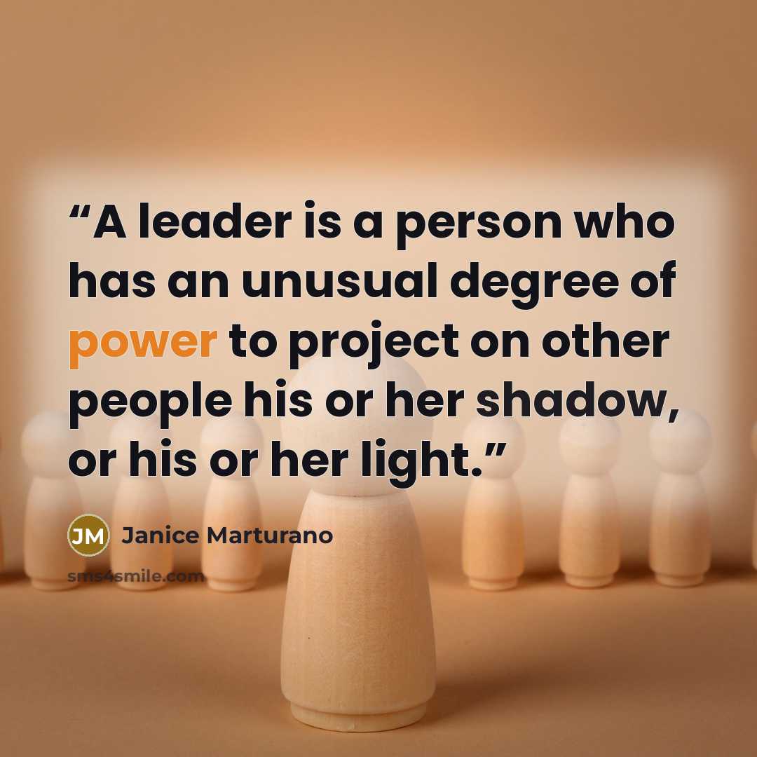 “A leader is a person who has an unusual degree of power to project on other people his or her shadow, or his or her light.” quote by Janice Marturano