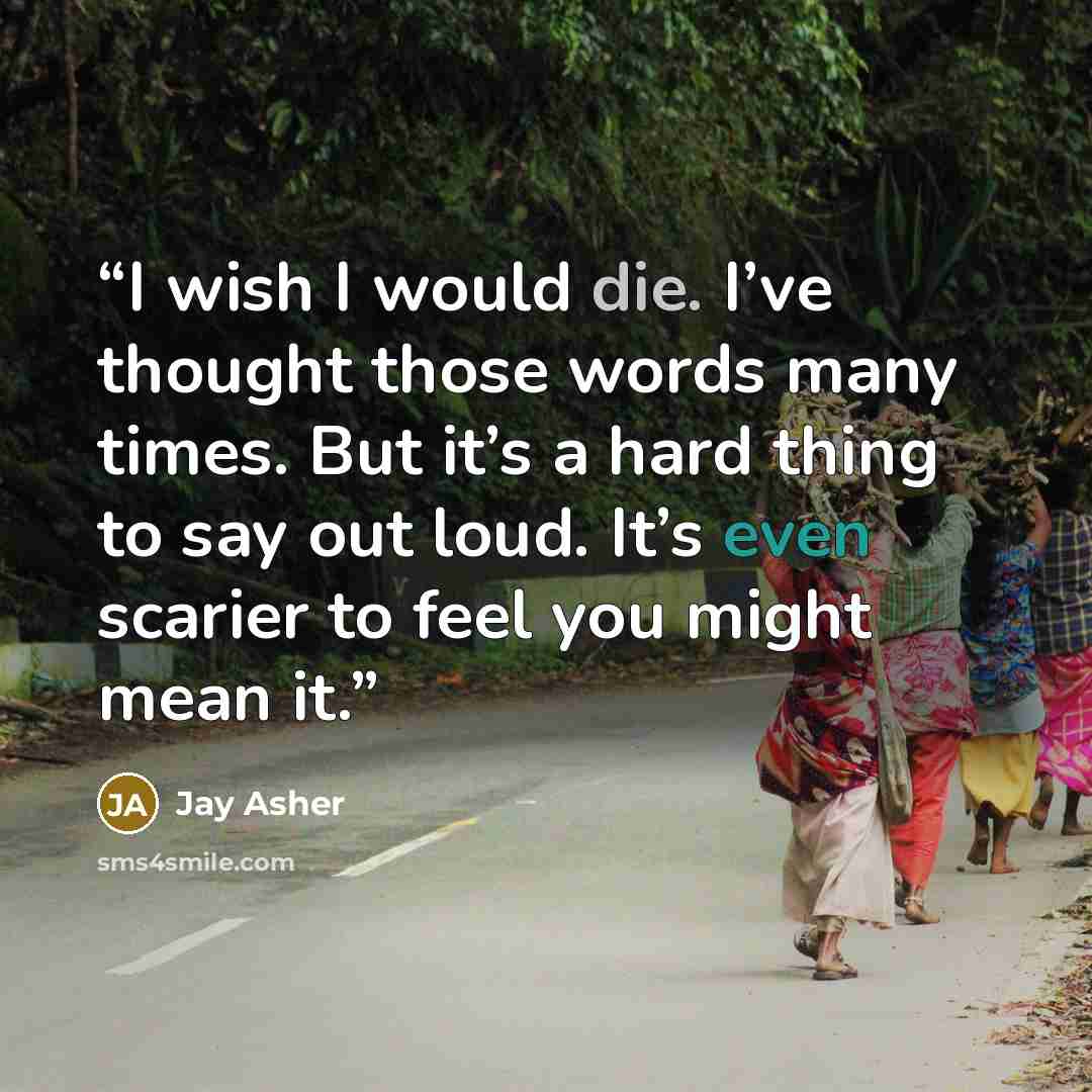 “I wish I would die. I’ve thought those words many times. But it’s a hard thing to say out loud. It’s even scarier to feel you might mean it.” quote by Jay Asher