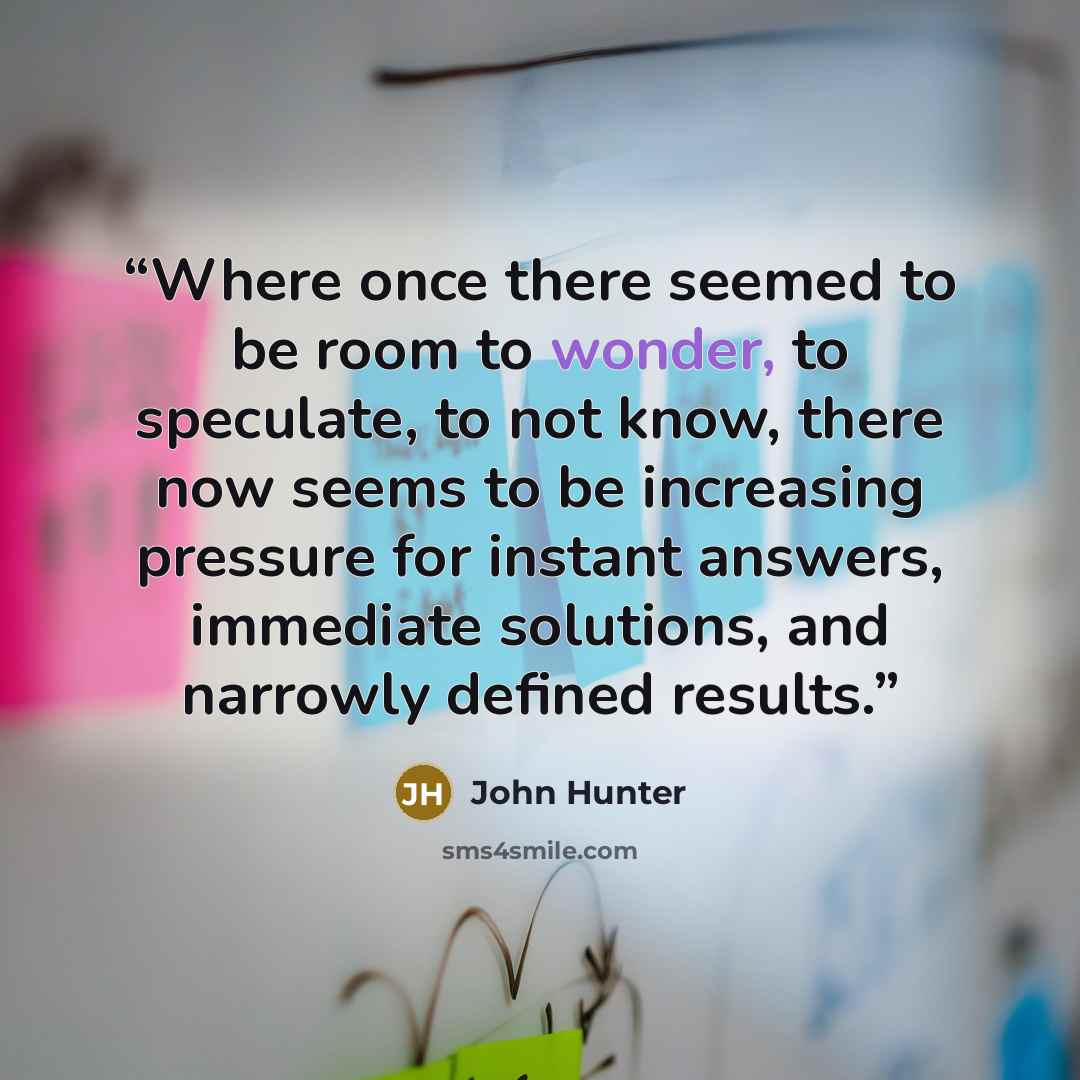 “Where once there seemed to be room to wonder, to speculate, to not know, there now seems to be increasing pressure for instant answers, immediate solutions, and narrowly defined results.” quote by John Hunter