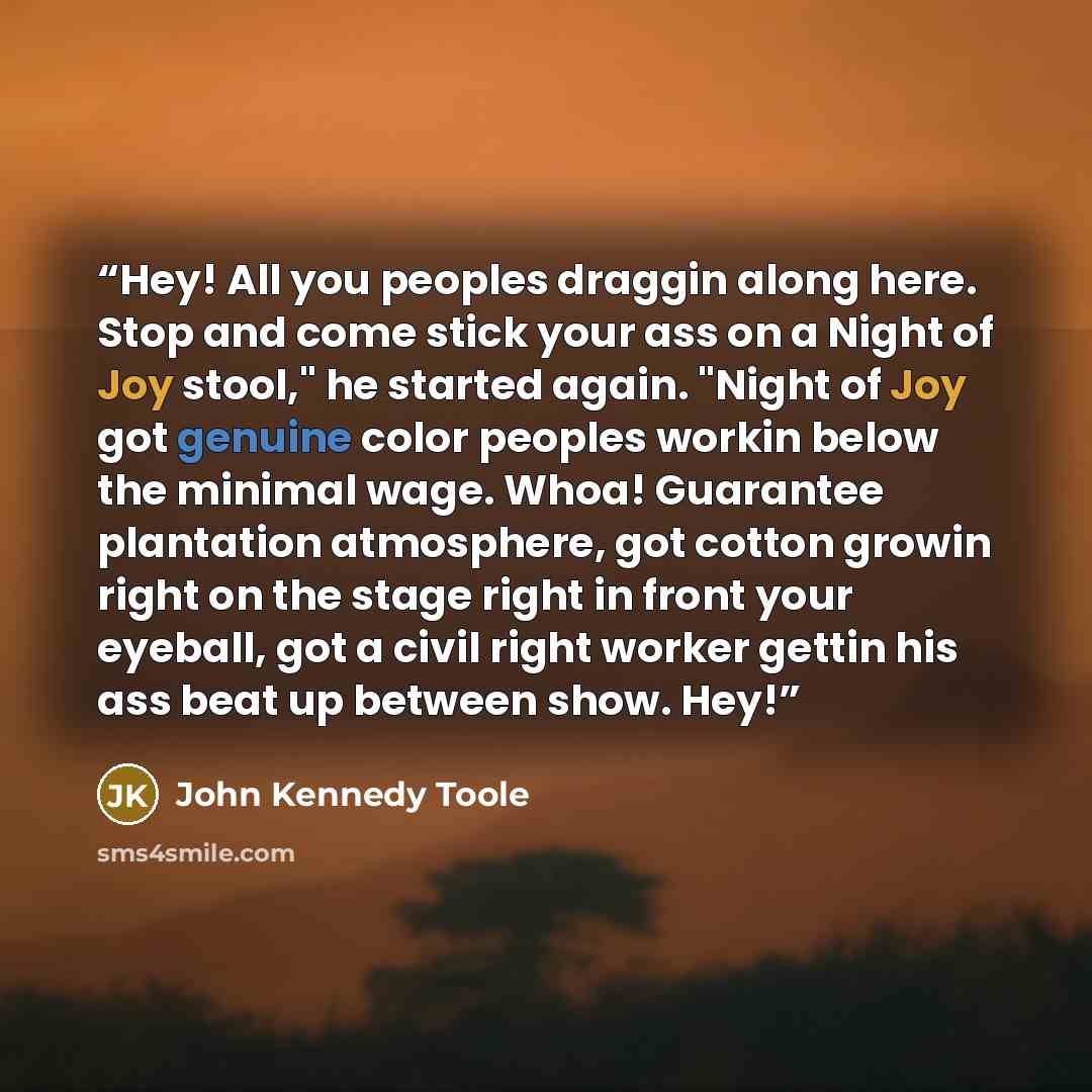 “Hey! All you peoples draggin along here. Stop and come stick your ass on a Night of Joy stool," he started again. "Night of Joy got genuine color peoples workin below the minimal wage. Whoa! Guarantee plantation atmosphere, got cotton growin right on the stage right in front your eyeball, got a…” quote by John Kennedy Toole