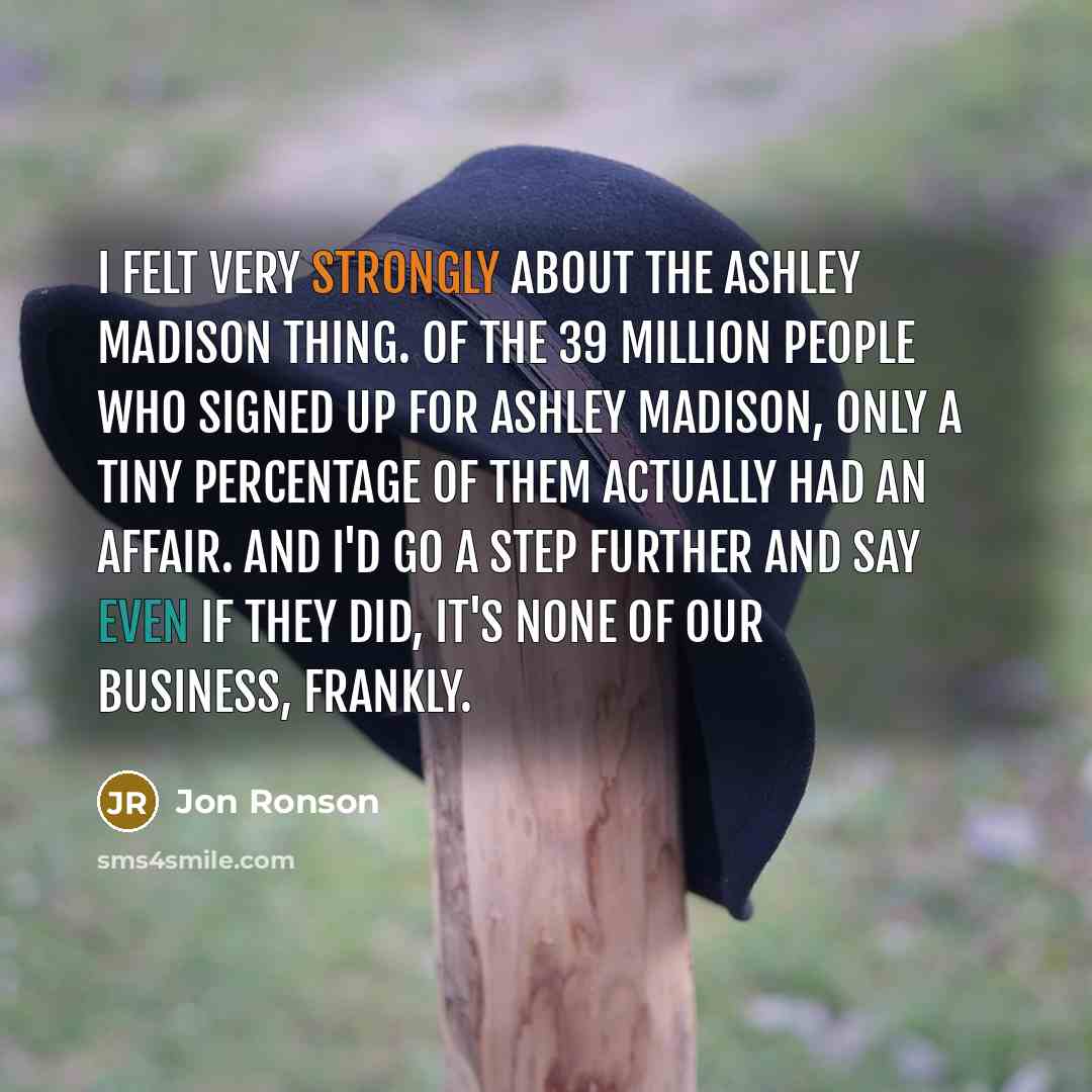 “I felt very strongly about the Ashley Madison thing. Of the 39 million people who signed up for Ashley Madison, only a tiny percentage of them actually had an affair. And I'd go a step further and say even if they did, it's none of our business, frankly.” quote by Jon Ronson