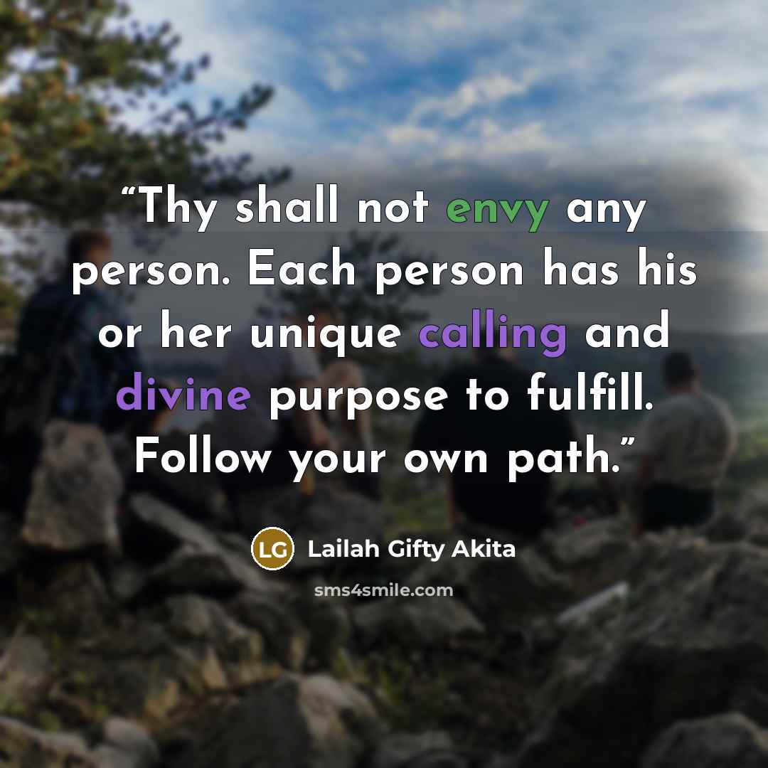 “Thy shall not envy any person. Each person has his or her unique calling and divine purpose to fulfill. Follow your own path.” quote by Lailah Gifty Akita