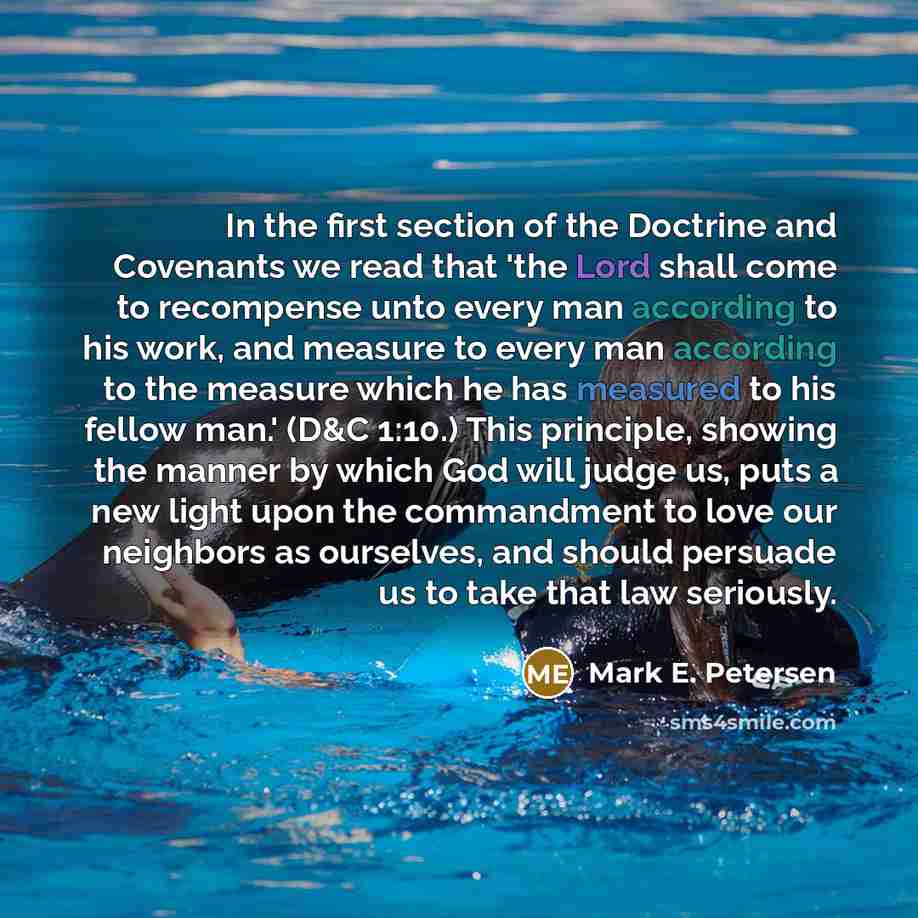 “In the first section of the Doctrine and Covenants we read that 'the Lord shall come to recompense unto every man according to his work, and measure to every man according to the measure which he has measured to his fellow man.' (D&C 1:10.) This principle, showing the manner by which God will…” quote by Mark E. Petersen