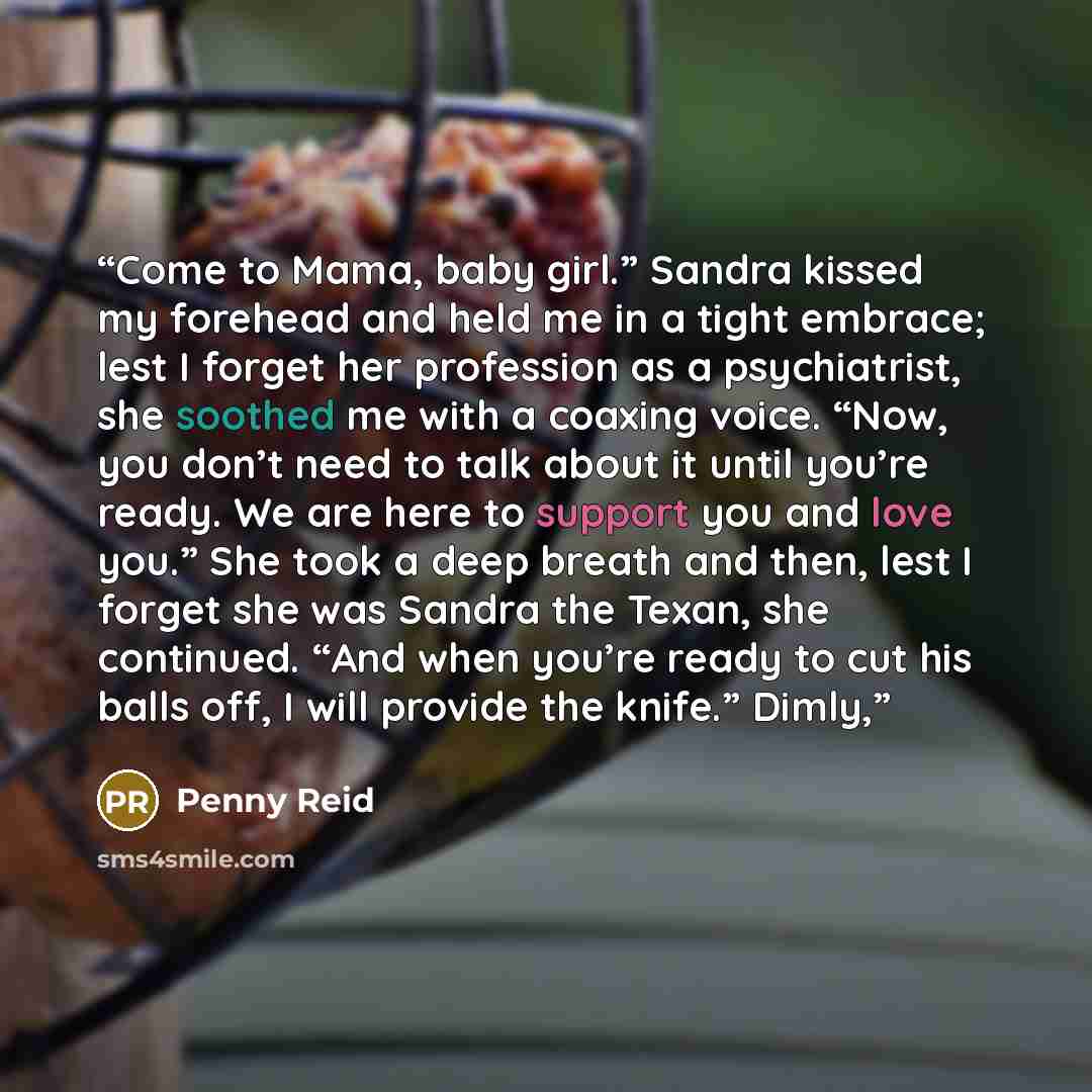 “Come to Mama, baby girl.” Sandra kissed my forehead and held me in a tight embrace; lest I forget her profession as a psychiatrist, she soothed me with a coaxing voice. “Now, you don’t need to talk about it until you’re ready. We are here to support you and love you.” She took a deep breath and…” quote by Penny Reid