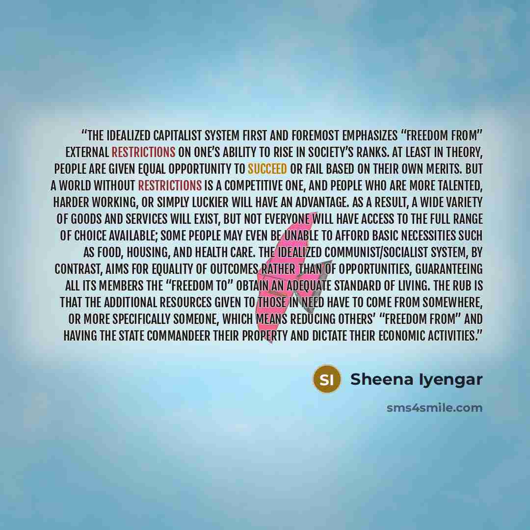 “The idealized capitalist system first and foremost emphasizes “freedom from” external restrictions on one’s ability to rise in society’s ranks. At least in theory, people are given equal opportunity to succeed or fail based on their own merits. But a world without restrictions is a competitive…” quote by Sheena Iyengar