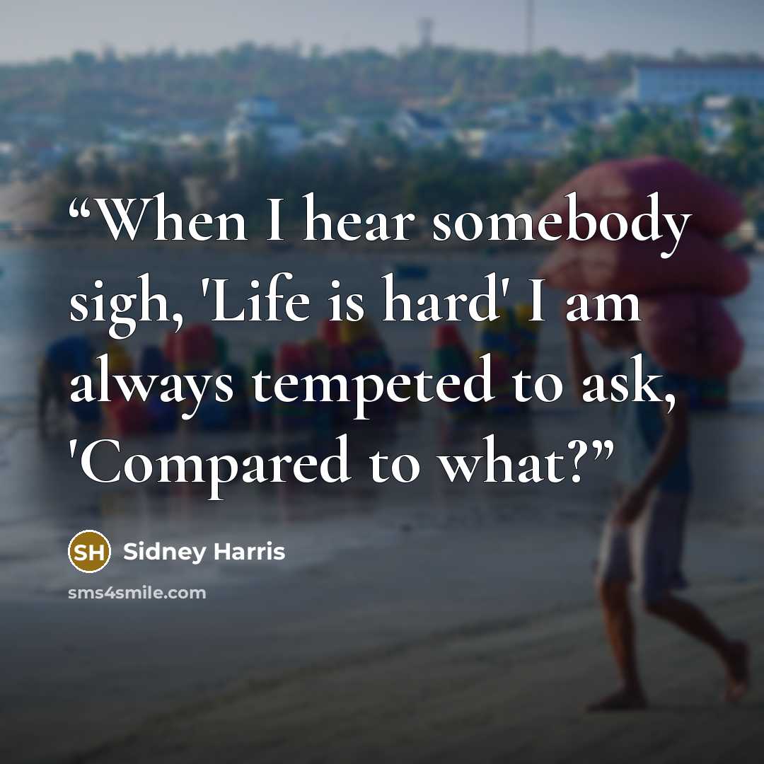 “When I hear somebody sigh, 'Life is hard' I am always tempeted to ask, 'Compared to what?” quote by Sidney Harris