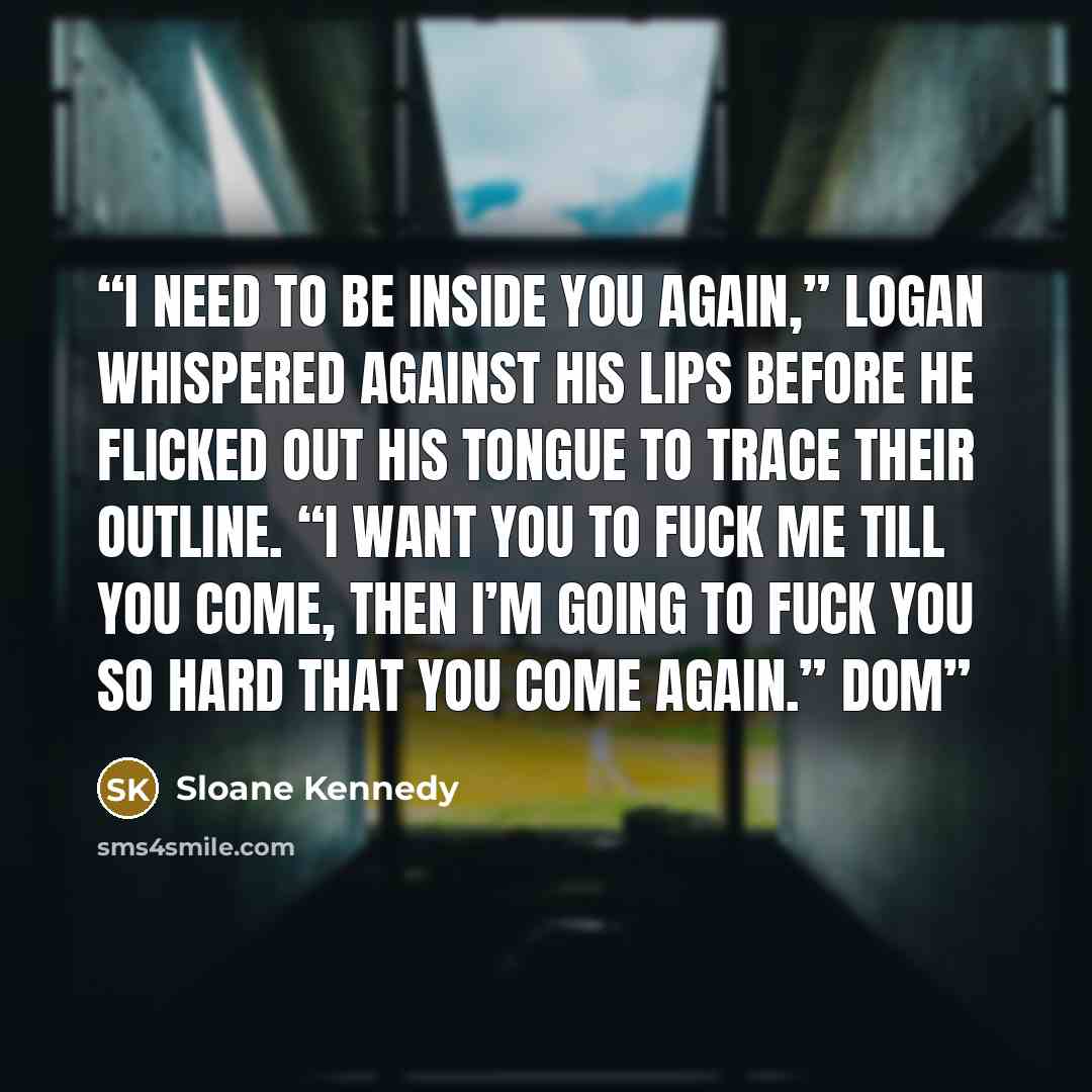 “I need to be inside you again,” Logan whispered against his lips before he flicked out his tongue to trace their outline. “I want you to fuck me till you come, then I’m going to fuck you so hard that you come again.” Dom” quote by Sloane Kennedy
