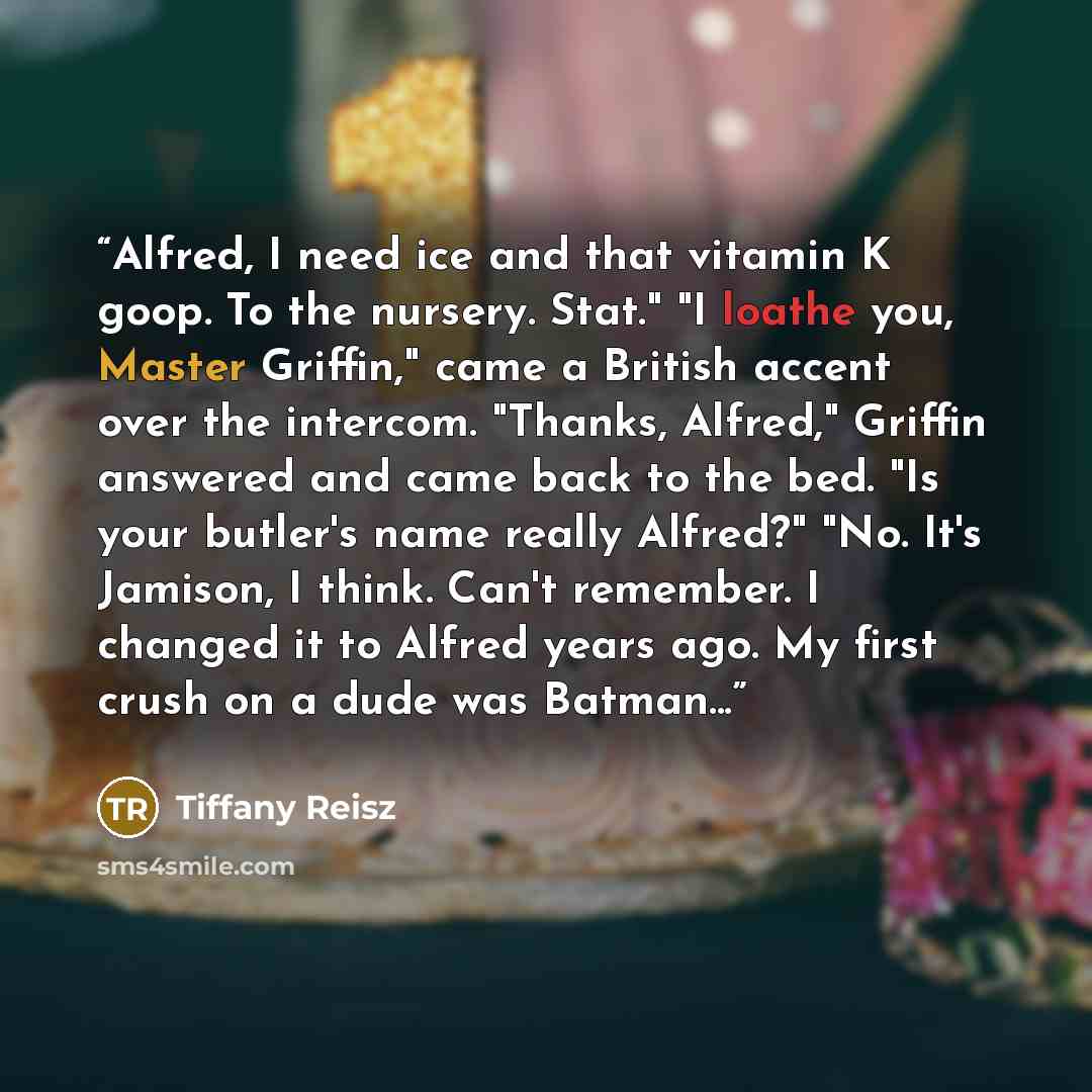 “Alfred, I need ice and that vitamin K goop. To the nursery. Stat." "I loathe you, Master Griffin," came a British accent over the intercom. "Thanks, Alfred," Griffin answered and came back to the bed. "Is your butler's name really Alfred?" "No. It's Jamison, I think. Can't remember. I changed it…” quote by Tiffany Reisz