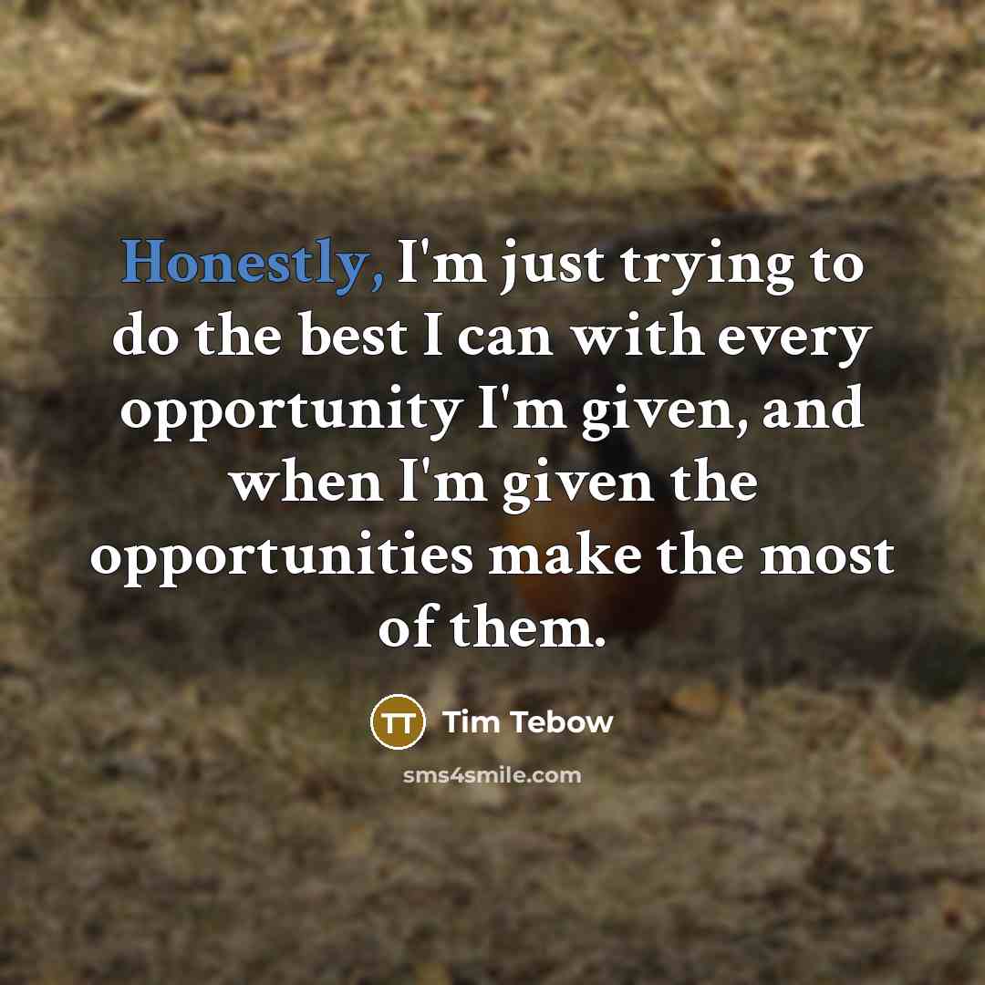 “Honestly, I'm just trying to do the best I can with every opportunity I'm given, and when I'm given the opportunities make the most of them.” quote by Tim Tebow