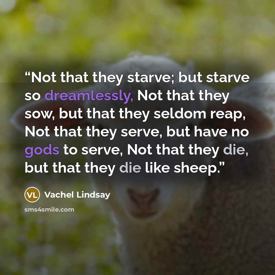 “Not that they starve; but starve so dreamlessly, Not that they sow, but that they seldom reap, Not that they serve, but have no gods to serve, Not that they die, but that they die like sheep.” quote by Vachel Lindsay