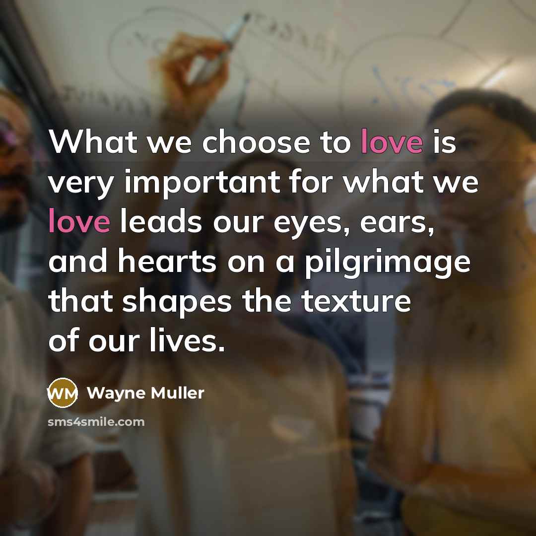 “What we choose to love is very important for what we love leads our eyes, ears, and hearts on a pilgrimage that shapes the texture of our lives.” quote by Wayne Muller