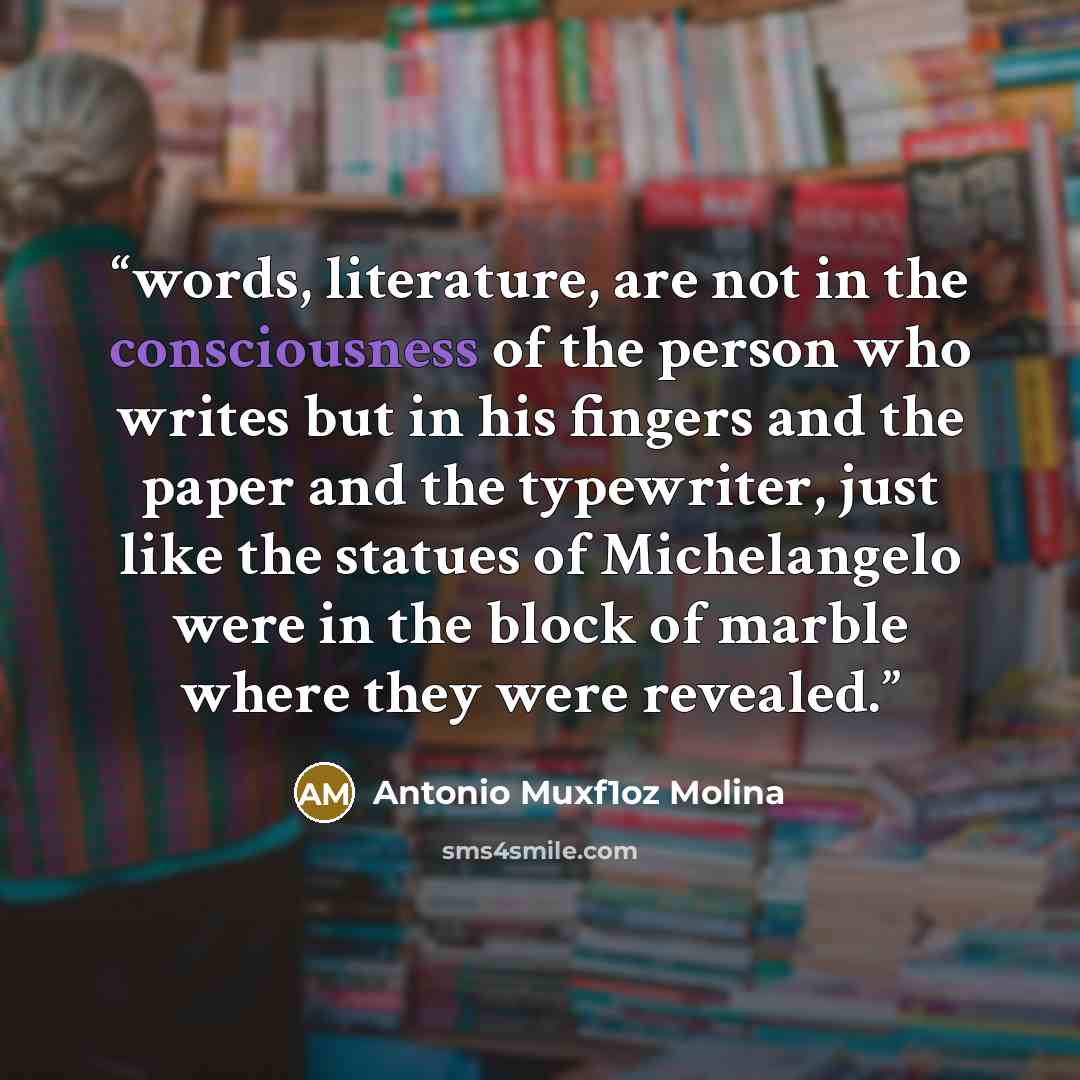 “words, literature, are not in the consciousness of the person who writes but in his fingers and the paper and the typewriter, just like the statues of Michelangelo were in the block of marble where they were revealed.” quote by Antonio Muxf1oz Molina