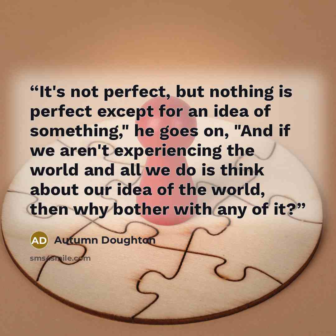 “It's not perfect, but nothing is perfect except for an idea of something," he goes on, "And if we aren't experiencing the world and all we do is think about our idea of the world, then why bother with any of it?” quote by Autumn Doughton