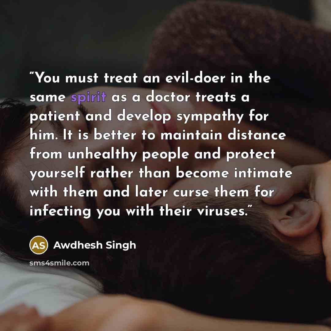 “You must treat an evil-doer in the same spirit as a doctor treats a patient and develop sympathy for him. It is better to maintain distance from unhealthy people and protect yourself rather than become intimate with them and later curse them for infecting you with their viruses.” quote by Awdhesh Singh