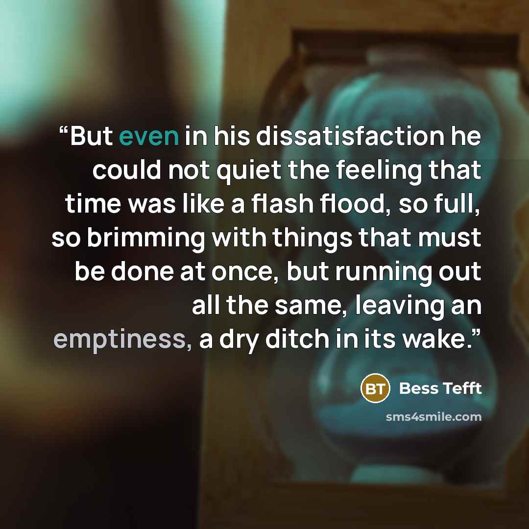 “But even in his dissatisfaction he could not quiet the feeling that time was like a flash flood, so full, so brimming with things that must be done at once, but running out all the same, leaving an emptiness, a dry ditch in its wake.” quote by Bess Tefft