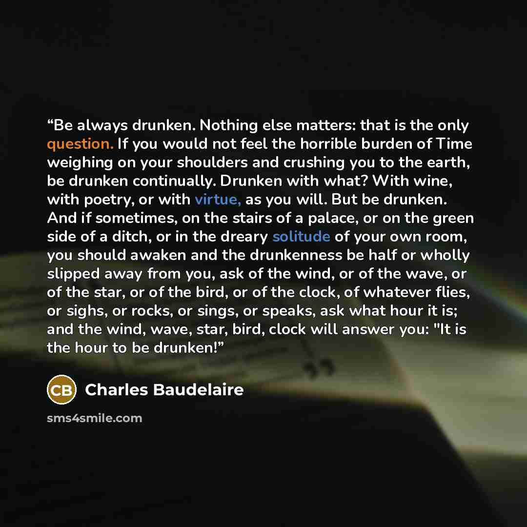 “Be always drunken. Nothing else matters: that is the only question. If you would not feel the horrible burden of Time weighing on your shoulders and crushing you to the earth, be drunken continually. Drunken with what? With wine, with poetry, or with virtue, as you will. But be drunken. And if…” quote by Charles Baudelaire