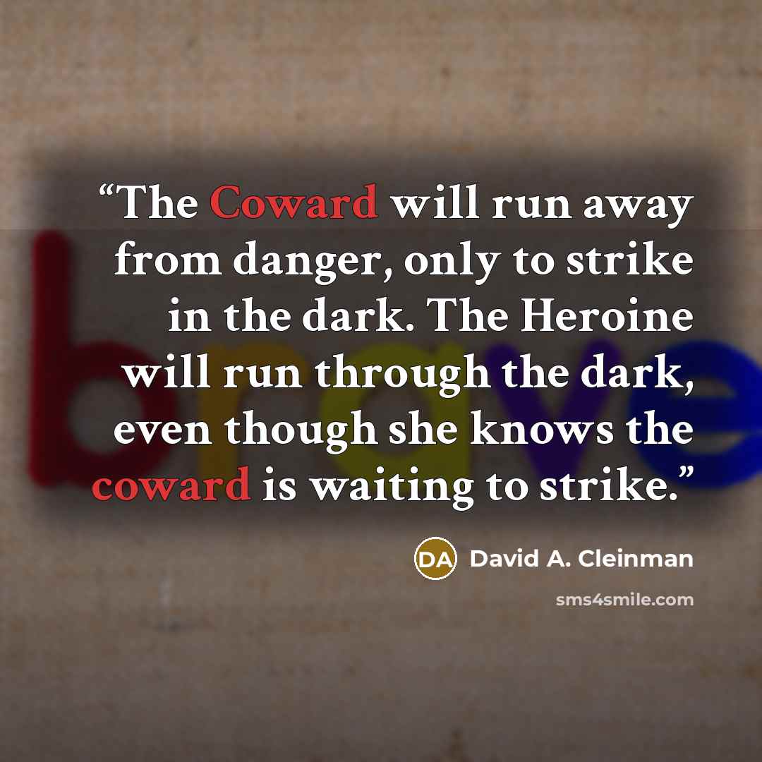 “The Coward will run away from danger, only to strike in the dark. The Heroine will run through the dark, even though she knows the coward is waiting to strike.” quote by David A. Cleinman