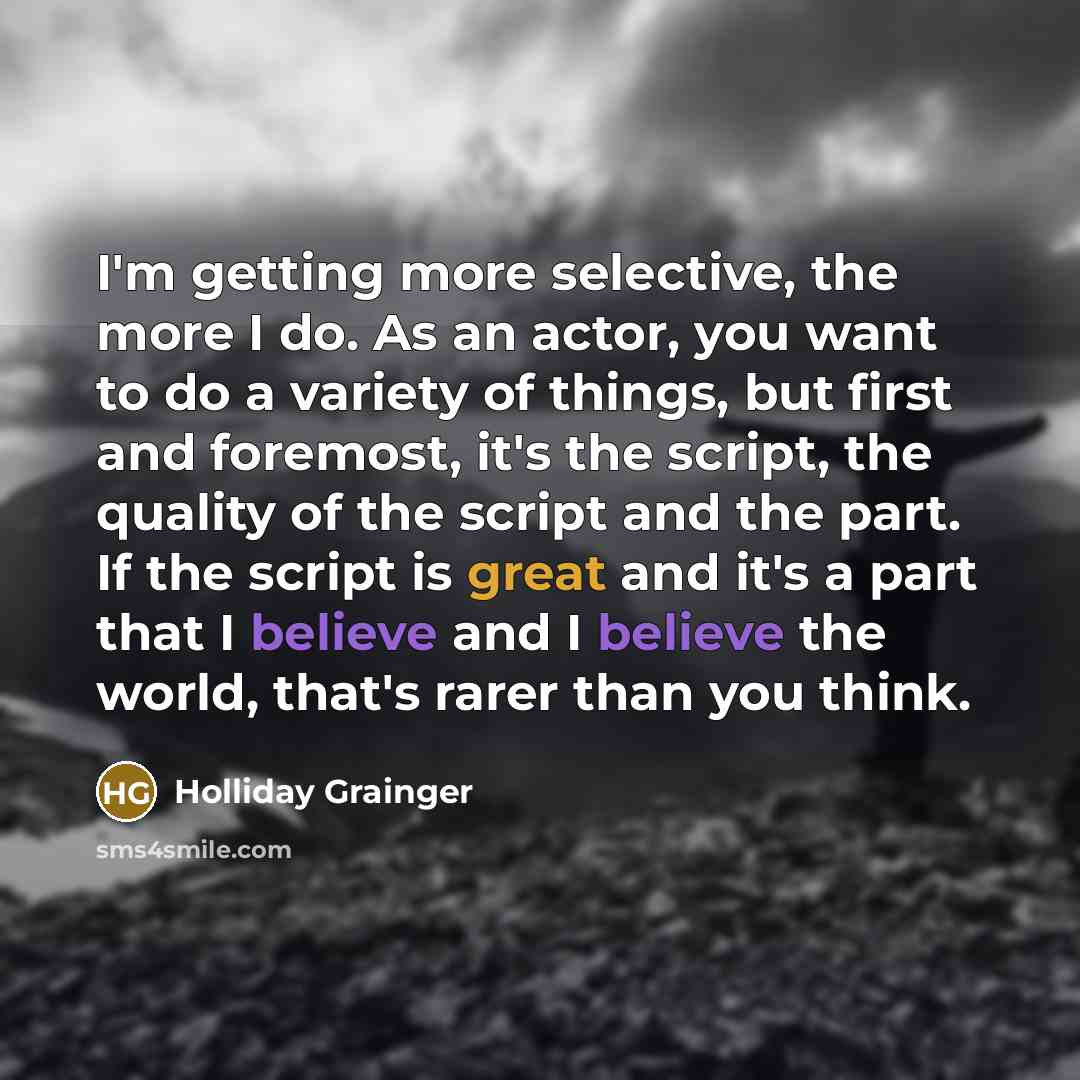 “I'm getting more selective, the more I do. As an actor, you want to do a variety of things, but first and foremost, it's the script, the quality of the script and the part. If the script is great and it's a part that I believe and I believe the world, that's rarer than you think.” quote by Holliday Grainger