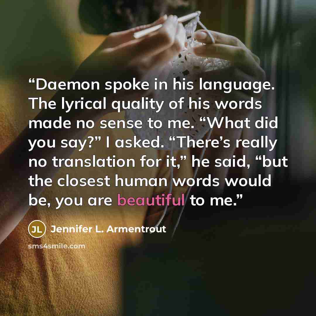 “Daemon spoke in his language. The lyrical quality of his words made no sense to me. “What did you say?” I asked. “There’s really no translation for it,” he said, “but the closest human words would be, you are beautiful to me.” quote by Jennifer L. Armentrout