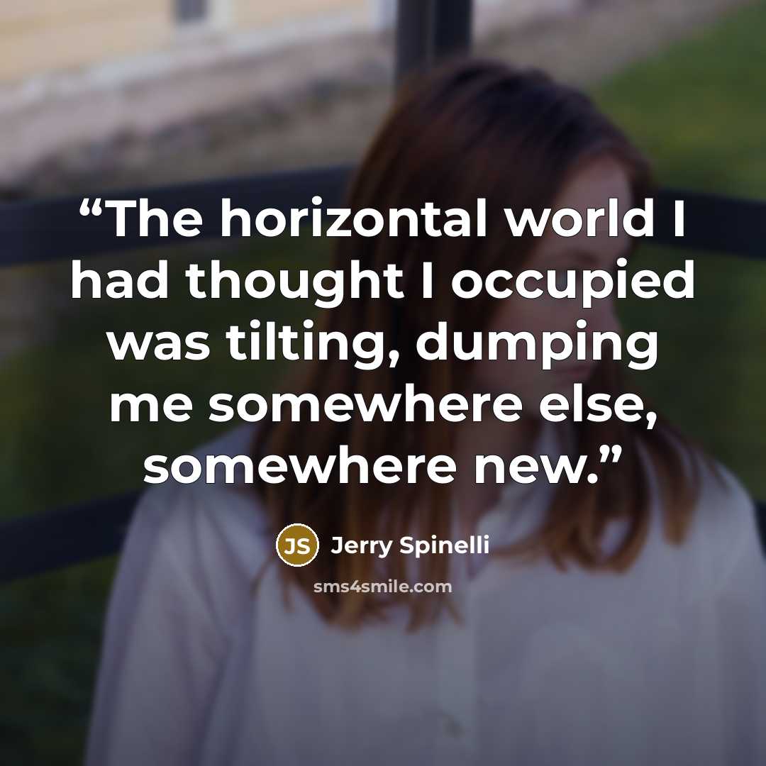 “The horizontal world I had thought I occupied was tilting, dumping me somewhere else, somewhere new.” quote by Jerry Spinelli