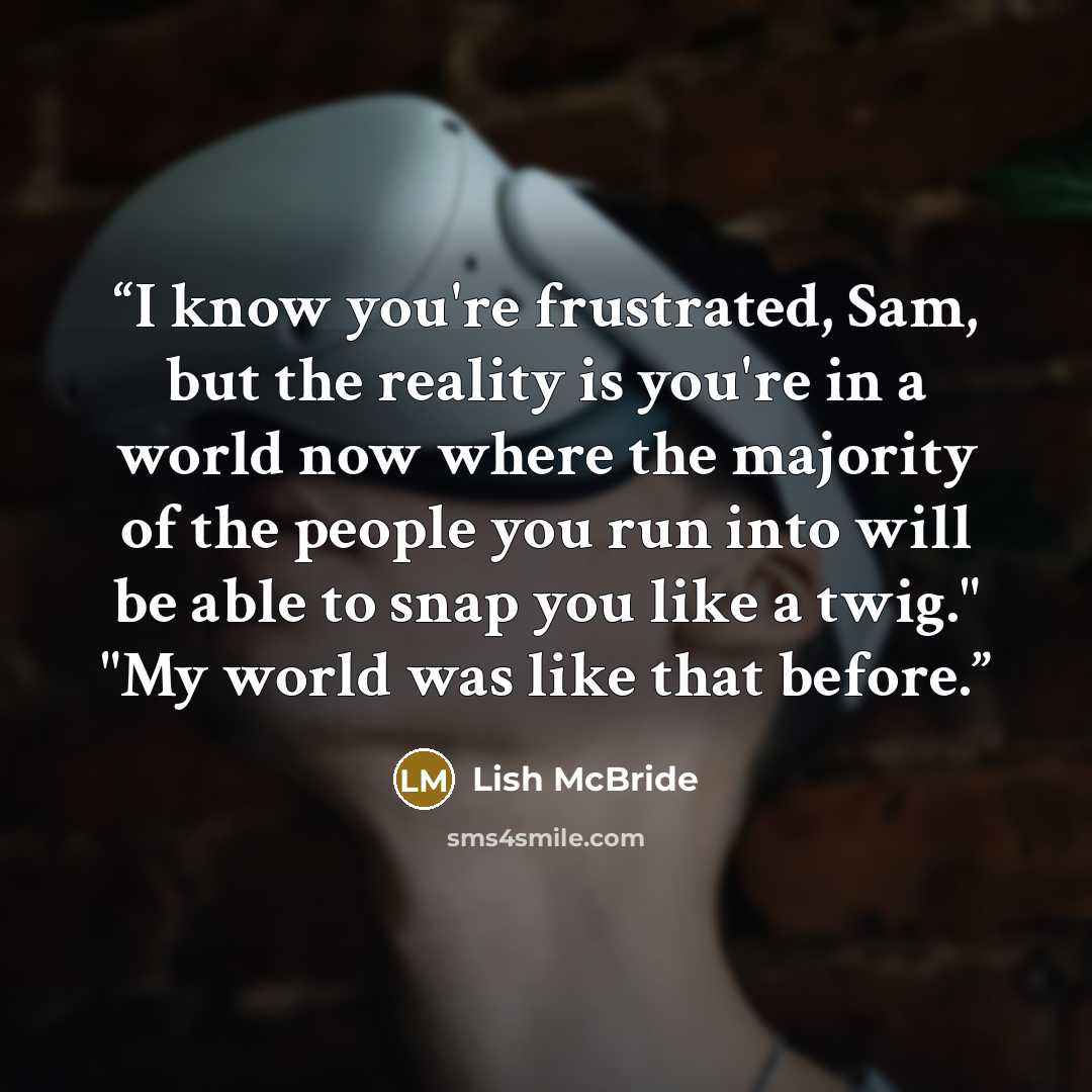 “I know you're frustrated, Sam, but the reality is you're in a world now where the majority of the people you run into will be able to snap you like a twig." "My world was like that before.” quote by Lish McBride