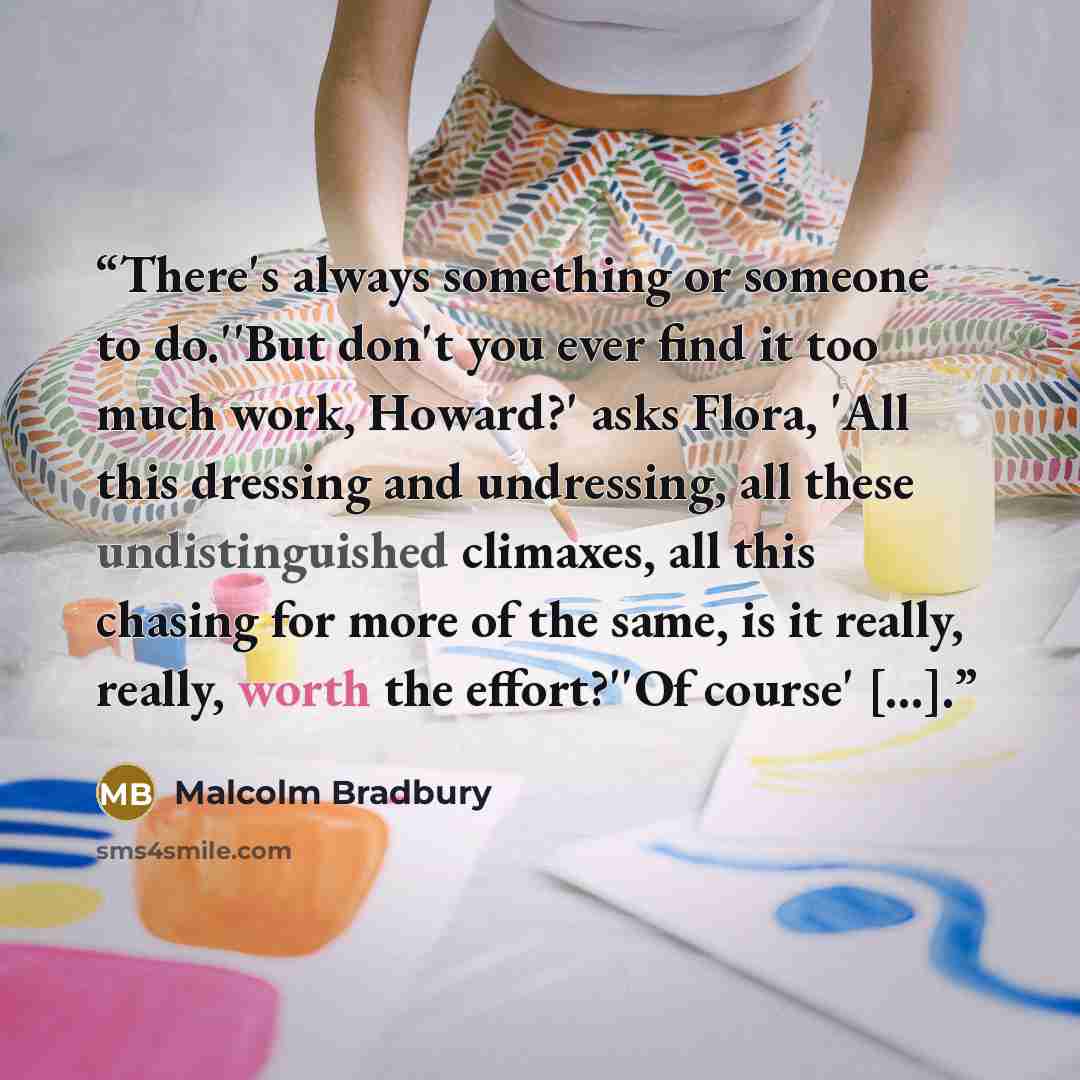 “There's always something or someone to do.''But don't you ever find it too much work, Howard?' asks Flora, 'All this dressing and undressing, all these undistinguished climaxes, all this chasing for more of the same, is it really, really, worth the effort?''Of course' [...].” quote by Malcolm Bradbury