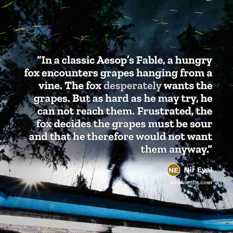 “In a classic Aesop’s Fable, a hungry fox encounters grapes hanging from a vine. The fox desperately wants the grapes. But as hard as he may try, he can not reach them. Frustrated, the fox decides the grapes must be sour and that he therefore would not want them anyway.” quote by Nir Eyal