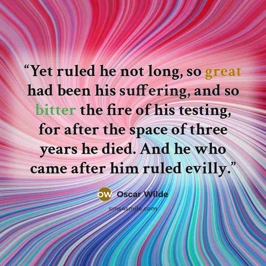 “Yet ruled he not long, so great had been his suffering, and so bitter the fire of his testing, for after the space of three years he died. And he who came after him ruled evilly.” quote by Oscar Wilde