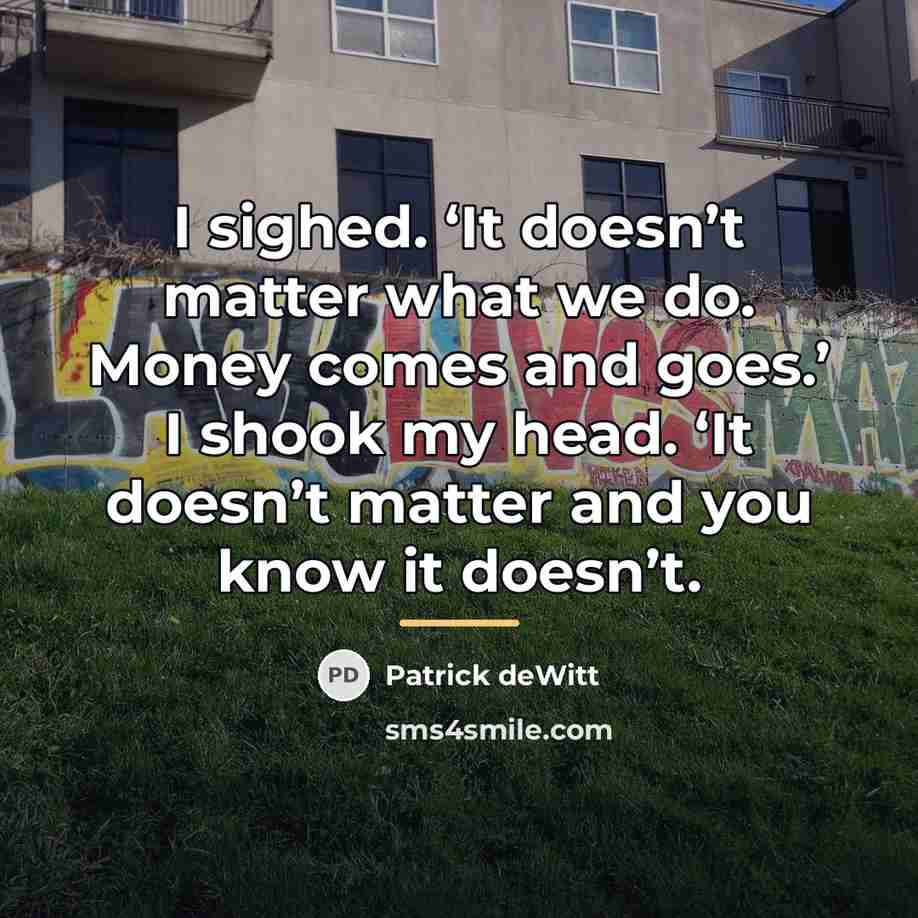 “I sighed. ‘It doesn’t matter what we do. Money comes…” quote by Patrick deWitt