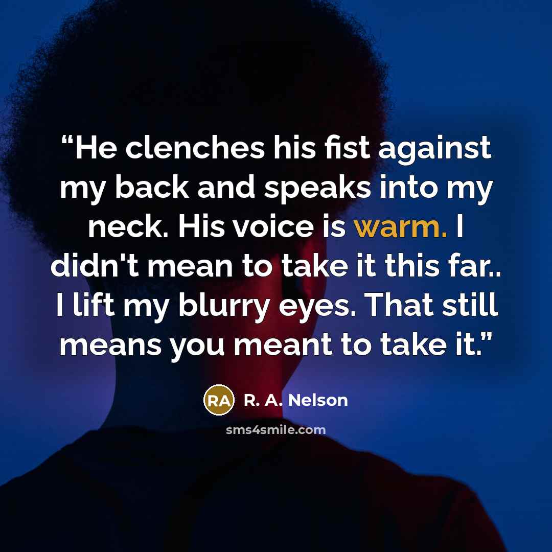 “He clenches his fist against my back and speaks into my neck. His voice is warm. I didn't mean to take it this far.. I lift my blurry eyes. That still means you meant to take it.” quote by R. A. Nelson